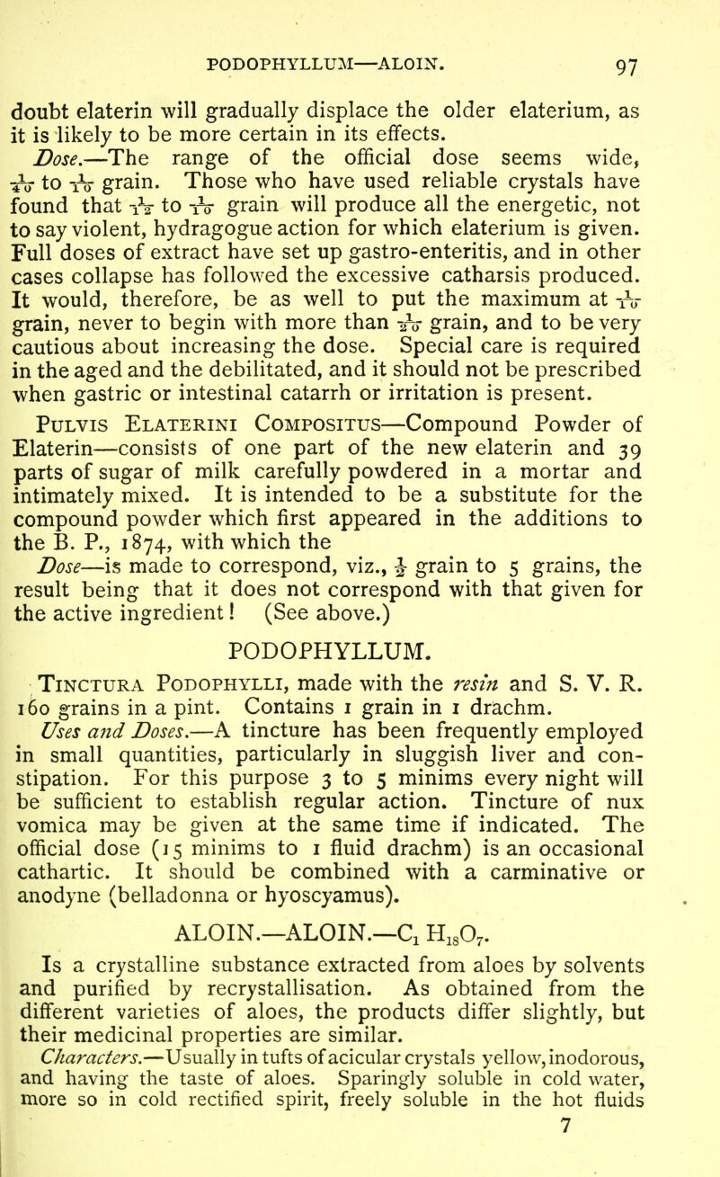 doubt elaterin will gradually displace the older elaterium, as it is likely to be more certain in its efifects. Dose.—The range of the official dose seems wide, to iV grain. Those who have used reliable crystals have found that to -ro grain will produce all the energetic, not to say violent, hydragogue action for which elaterium is given. Full doses of extract have set up gastro-enteritis, and in other cases collapse has followed the excessive catharsis produced. It would, therefore, be as well to put the maximum at -rir grain, never to begin with more than 2-0- grain, and to be very cautious about increasing the dose. Special care is required in the aged and the debilitated, and it should not be prescribed when gastric or intestinal catarrh or irritation is present. PuLVis Elaterini Compositus—Compound Powder of Elaterin—consists of one part of the new elaterin and 39 parts of sugar of milk carefully powdered in a mortar and intimately mixed. It is intended to be a substitute for the compound powder which first appeared in the additions to the B. P., 1874, with which the Dose—is made to correspond, viz., J grain to 5 grains, the result being that it does not correspond with that given for the active ingredient! (See above.) PODOPHYLLUM. TiNCTURA PoDOPHYLLi, made with the resin and S. V. R. 160 grains in a pint. Contains i grain in i drachm. Uses and Doses.—A tincture has been frequently employed in small quantities, particularly in sluggish liver and con- stipation. For this purpose 3 to 5 minims every night will be sufficient to establish regular action. Tincture of nux vomica may be given at the same time if indicated. The official dose (15 minims to i fluid drachm) is an occasional cathartic. It should be combined with a carminative or anodyne (belladonna or hyoscyamus). ALOIN.—ALOIN.—Ci H^gO^. Is a crystalline substance extracted from aloes by solvents and purified by recrystallisation. As obtained from the diff'erent varieties of aloes, the products differ slightly, but their medicinal properties are similar. Characters.—Usually in tufts of acicular crystals yellow, inodorous, and having the taste of aloes. Sparingly soluble in cold water, more so in cold rectified spirit, freely soluble in the hot fluids 7