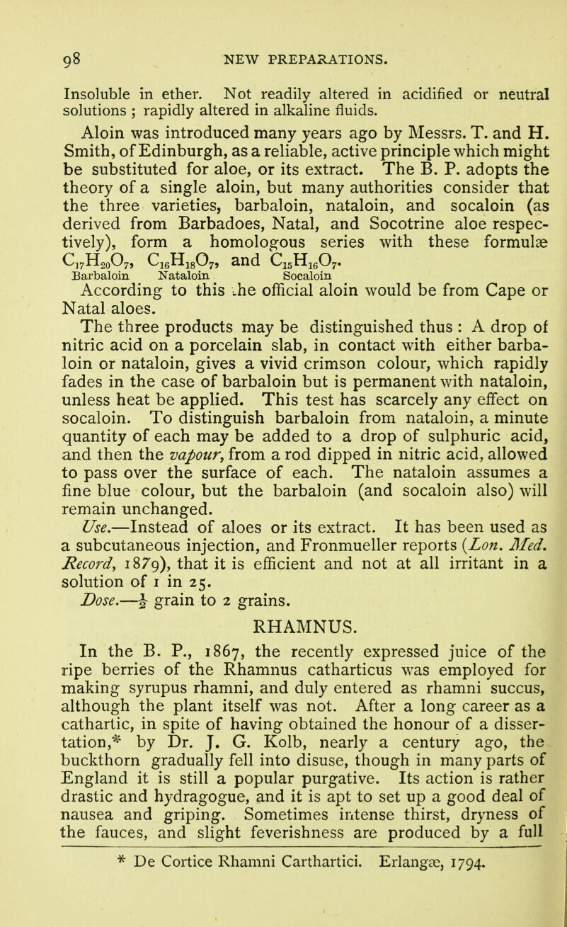 Insoluble in ether. Not readily altered in acidified or neutral solutions ; rapidly altered in alkaline fluids. Aloin was introduced many years ago by Messrs. T. and H. Smith, of Edinburgh, as a reliable, active principle which might be substituted for aloe, or its extract. The B. P. adopts the theory of a single aloin, but many authorities consider that the three varieties, barbaloin, nataloin, and socaloin (as derived from Barbadoes, Natal, and Socotrine aloe respec- tively), form a homologous series with these formulae C37H20O7, CieHjgOy, and QgHieO;. Barbaloin Nataloin Socaloin According to this \,he official aloin would be from Cape or Natal aloes. The three products may be distinguished thus : A drop of nitric acid on a porcelain slab, in contact with either barba- loin or nataloin, gives a vivid crimson colour, which rapidly fades in the case of barbaloin but is permanent v/ith nataloin, unless heat be applied. This test has scarcely any effect on socaloin. To distinguish barbaloin from nataloin, a minute quantity of each may be added to a drop of sulphuric acid, and then the vapour, from a rod dipped in nitric acid, allowed to pass over the surface of each. The nataloin assumes a fine blue colour, but the barbaloin (and socaloin also) will remain unchanged. Use,—Instead of aloes or its extract. It has been used as a subcutaneous injection, and Fronmueller reports {Lon, Med. Record, 18/9), that it is efficient and not at all irritant in a solution of I in 25. Dose,—J grain to 2 grains. RHAMNUS. In the B. P., 1867, the recently expressed juice of the ripe berries of the Rhamnus catharticus was employed for making syrupus rhamni, and duly entered as rhamni succus, although the plant itself was not. After a long career as a cathartic, in spite of having obtained the honour of a disser- tation,^' by Dr. J, G. Kolb, nearly a century ago, the buckthorn gradually fell into disuse, though in many parts of England it is still a popular purgative. Its action is rather drastic and hydragogue, and it is apt to set up a good deal of nausea and griping. Sometimes intense thirst, dryness of the fauces, and slight feverishness are produced by a full De Cortice Rhamni Carthartici. Erlangas, 1794.