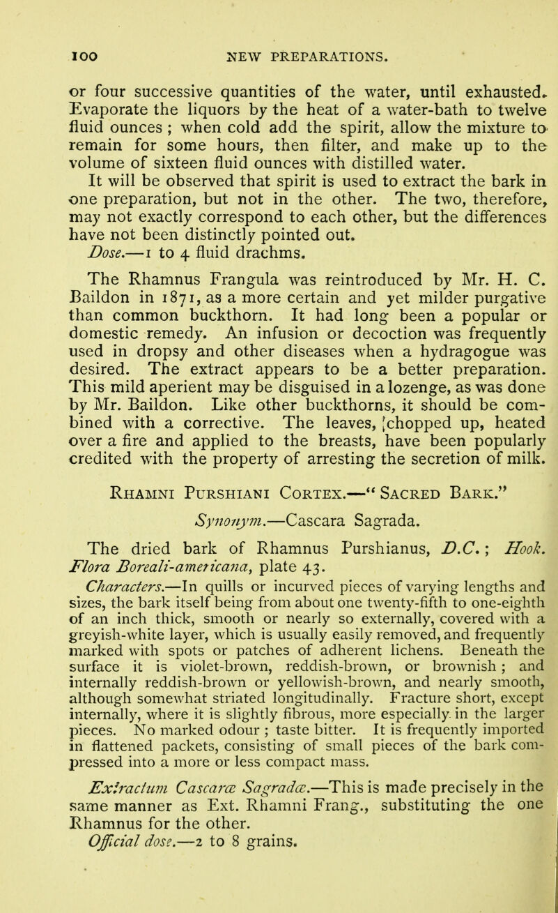 or four successive quantities of the water, until exhausted* Evaporate the liquors by the heat of a water-bath to twelve fluid ounces ; when cold add the spirit, allow the mixture to- remain for some hours, then filter, and make up to the volume of sixteen fluid ounces with distilled water. It will be observed that spirit is used to extract the bark in. one preparation, but not in the other. The two, therefore, may not exactly correspond to each other, but the differences have not been distinctly pointed out. Dose,—I to 4 fluid drachms. The Rhamnus Frangula was reintroduced by Mr. H. C. Baildon in 1871, as a more certain and yet milder purgative than common buckthorn. It had long been a popular or domestic remedy. An infusion or decoction was frequently used in dropsy and other diseases when a hydragogue was desired. The extract appears to be a better preparation. This mild aperient may be disguised in a lozenge, as was done by Mr. Baildon. Like other buckthorns, it should be com- bined with a corrective. The leaves, [chopped up, heated over a fire and applied to the breasts, have been popularly credited with the property of arresting the secretion of milk. Rhamni Purshiani Cortex.— Sacred Bark.'* Synonym,—Cascara Sagrada. The dried bark of Rhamnus Purshianus, D,C.; Hooh. Flora Boreali-ameticaiia, plate 43. Characters,—In quills or incurved pieces of varying lengths and sizes, the bark itself being from about one twenty-fifth to one-eighth of an inch thick, smooth or nearly so externally, covered with a greyish-white layer, which is usually easily removed, and frequently marked with spots or patches of adherent lichens. Beneath the surface it is violet-brown, reddish-brown, or brownish; and internally reddish-brown or yellowish-brown, and nearly smooth, although somewhat striated longitudinally. Fracture short, except internally, where it is slightly fibrous, more especially in the larger pieces. No marked odour ; taste bitter. It is frequently imported in flattened packets, consisting of small pieces of the bark com- pressed into a more or less compact mass. Exiradum CascarcB Sagradcc,—This is made precisely in the same manner as Ext. Rhamni Frang., substituting the one Rhamnus for the other.