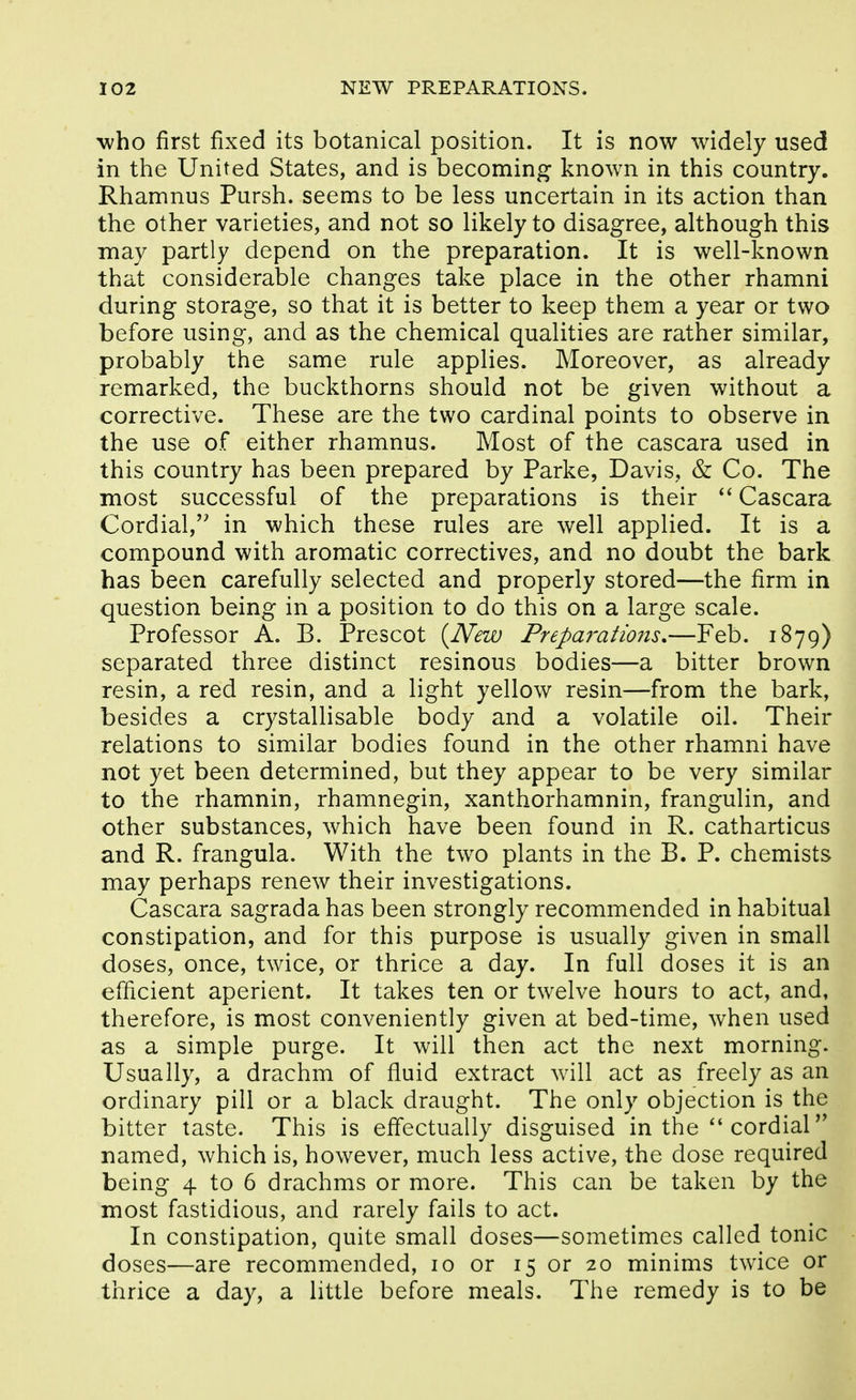 who first fixed its botanical position. It is now widely used in the United States, and is becoming known in this country. Rhamnus Pursh. seems to be less uncertain in its action than the other varieties, and not so likely to disagree, although this may partly depend on the preparation. It is well-known that considerable changes take place in the other rhamni during storage, so that it is better to keep them a year or two before using, and as the chemical qualities are rather similar, probably the same rule applies. Moreover, as already remarked, the buckthorns should not be given without a corrective. These are the two cardinal points to observe in the use of either rhamnus. Most of the cascara used in this country has been prepared by Parke, Davis, & Co. The most successful of the preparations is their Cascara Cordial, in which these rules are well applied. It is a compound with aromatic correctives, and no doubt the bark has been carefully selected and properly stored—the firm in question being in a position to do this on a large scale. Professor A. B. Prescot {IVew Preparations,—Feb. 1879) separated three distinct resinous bodies—a bitter brown resin, a red resin, and a light yellow resin—from the bark, besides a crystallisable body and a volatile oil. Their relations to similar bodies found in the other rhamni have not yet been determined, but they appear to be very similar to the rhamnin, rhamnegin, xanthorhamnin, frangulin, and other substances, which have been found in R. catharticus and R. frangula. With the two plants in the B. P. chemists may perhaps renew their investigations. Cascara sagrada has been strongly recommended in habitual constipation, and for this purpose is usually given in small doses, once, twice, or thrice a day. In full doses it is an efficient aperient. It takes ten or twelve hours to act, and, therefore, is most conveniently given at bed-time, when used as a simple purge. It will then act the next morning. Usually, a drachm of fluid extract will act as freely as an ordinary pill or a black draught. The only objection is the bitter taste. This is effectually disguised in the  cordial*' named, which is, however, much less active, the dose required being 4 to 6 drachms or more. This can be taken by the most fastidious, and rarely fails to act. In constipation, quite small doses—sometimes called tonic doses—are recommended, 10 or 15 or 20 minims twice or thrice a day, a little before meals. The remedy is to be