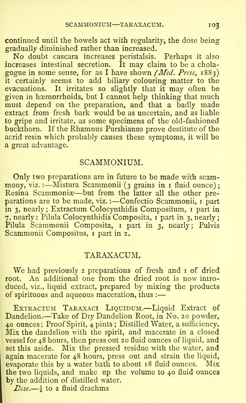 SCAMMONIUM—TARAXACUM. continued until the bowels act with regularity, the dose being gradually diminished rather than increased. No doubt cascara increases peristalsis. Perhaps it also increases intestinal secretion. It may claim to be a chola- gogue in some sense, for as I have shown (Med, Press^ 1883) it certainly seems to add biliary colouring matter to the evacuations. It irritates so slightly that it may often be given in haemorrhoids, but I cannot help thinking that much must depend on the preparation, and that a badly made extract from fresh bark would be as uncertain, and as liable to gripe and irritate, as some specimens of the old-fashioned buckthorn. If the Rhamnus Purshianus prove destitute of the acrid resin which probably causes these symptoms, it will be a great advantage. SCAMMONIUM. Only two preparations are in future to be made with scam- mony, viz.:—Mistura Scammonii (3 grains in i fluid ounce); Resina Scammoniae—but from the latter all the other pre- parations are to be made, viz.:—Confectio Scammonii, i part in 3, nearly; Extractum Colocynthidis Compositum, i part in 7, nearly; Pilula Colocynthidis Composita, i part in 3, nearly; Pilula Scammonii Composita, i part in 3, nearly; Pulvis Scammonii Compositus, i part in 2. TARAXACUM. We had previously 2 preparations of fresh and i of dried root. An additional one from the dried root is now intro- duced, viz., liquid extract, prepared by mixing the products of spirituous and aqueous maceration, thus :— Extractum Taraxaci Liquidum.—Liquid Extract of Dandelion.—Take of Dry Dandelion Root, in No. 20 powder, 40 ounces; Proof Spirit, 4 pints ; Distilled Water, a sufficiency. Mix the dandelion with the spirit, and macerate in a closed vessel for 48 hours, then press out 20 fluid ounces of liquid, and set this aside. Mix the pressed residue with the water, and again macerate for 48 hours, press out and strain the liquid, evaporate this by a water bath to about 18 fluid ounces. Mix the two liquids, and make up the volume to 40 fluid ounces by the addition of distilled water. Lose,—\ to 2 fluid drachms