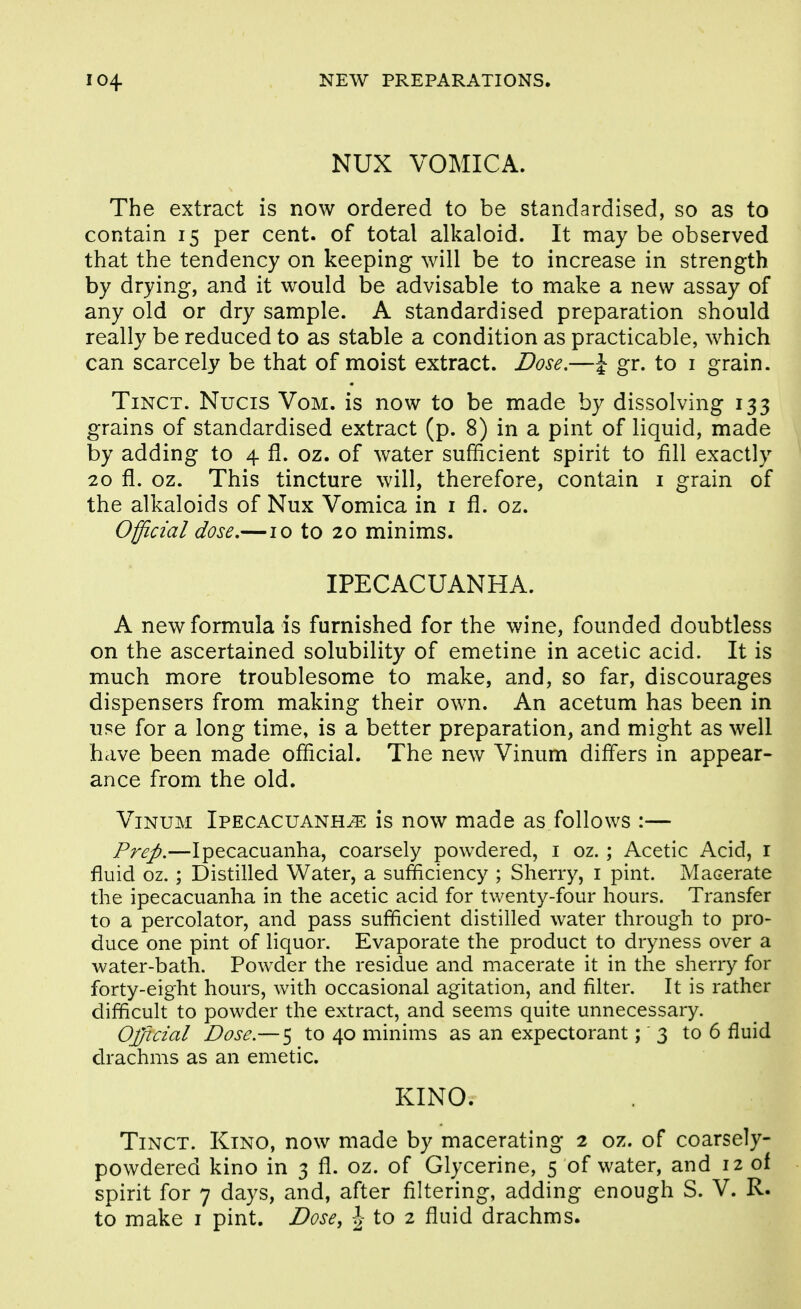 NUX VOMICA. The extract is now ordered to be standardised, so as to contain 15 per cent, of total alkaloid. It may be observed that the tendency on keeping will be to increase in strength by drying, and it would be advisable to make a new assay of any old or dry sample. A standardised preparation should really be reduced to as stable a condition as practicable, w^hich can scarcely be that of moist extract. Dose.—\ gr. to i grain. TiNCT. Nucis VoM. is now to be made by dissolving 133 grains of standardised extract (p. 8) in a pint of liquid, made by adding to 4 fl. oz. of water sufficient spirit to fill exactly 20 fl. oz. This tincture will, therefore, contain i grain of the alkaloids of Nux Vomica in i fl. oz. Official dose,—10 to 20 minims. IPECACUANHA. A new formula is furnished for the wine, founded doubtless on the ascertained solubility of emetine in acetic acid. It is much more troublesome to make, and, so far, discourages dispensers from making their own. An acetum has been in use for a long time, is a better preparation, and might as well have been made official. The new Vinum differs in appear- ance from the old. Vinum Ipecacuanha is now made as follows :— Prep.—Ipecacuanha, coarsely powdered, i oz. ; Acetic Acid, i fluid oz.; Distilled Water, a sufficiency ; Sherry, i pint. Macerate the ipecacuanha in the acetic acid for twenty-four hours. Transfer to a percolator, and pass sufficient distilled water through to pro- duce one pint of liquor. Evaporate the product to dryness over a water-bath. Powder the residue and macerate it in the sherry for forty-eight hours, with occasional agitation, and filter. It is rather difficult to powder the extract, and seems quite unnecessary. Official Dose.— 5 to 40 minims as an expectorant;' 3 to 6 fluid drachms as an emetic. KINO. Tinct. Kino, now made by macerating 2 oz. of coarsely- powdered kino in 3 fl. oz. of Glycerine, 5 of water, and 12 of spirit for 7 days, and, after filtering, adding enough S. V. R. to make i pint. Dose, \ to 2 fluid drachms.