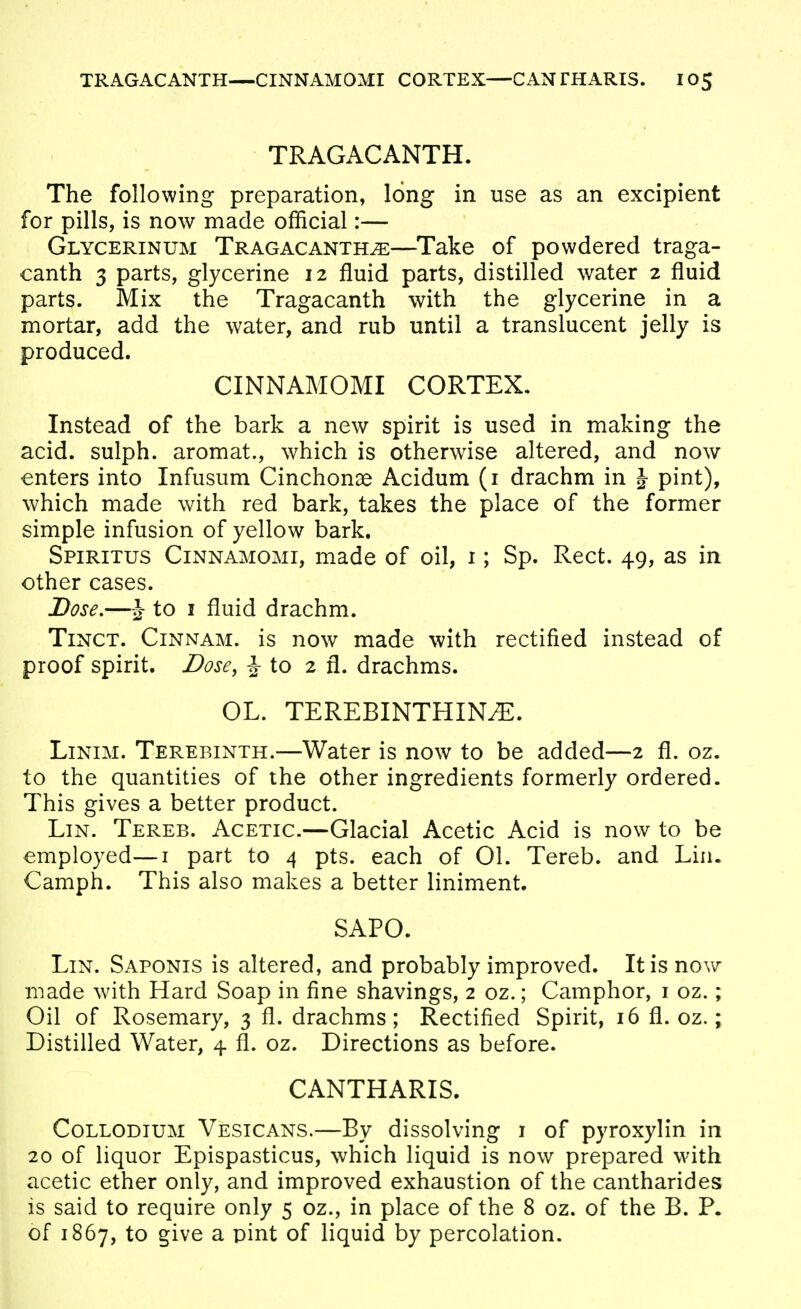 TRAGACANTH. The following preparation, long in use as an excipient for pills, is now made official:— Glycerinum TRAGACANTH^—Take of powdered traga- canth 3 parts, glycerine 12 fluid parts, distilled water 2 fluid parts. Mix the Tragacanth with the glycerine in a mortar, add the water, and rub until a translucent jelly is produced. CINNAMOMI CORTEX, Instead of the bark a new spirit is used in making the acid, sulph. aromat., which is otherwise altered, and now enters into Infusum Cinchonas Acidum (i drachm in J pint), which made with red bark, takes the place of the former simple infusion of yellow bark. Spiritus Cinnamomi, made of oil, i; Sp. Rect. 49, as in other cases. JDose,—J to I fluid drachm. Tinct. Cinnam. is now made with rectified instead of proof spirit. Dose, J to 2 fl. drachms. OL. TEREBINTHIN^. LiNiM. Terebinth.—Water is now to be added—2 fl. oz. to the quantities of the other ingredients formerly ordered. This gives a better product. Lin. Tereb. Acetic.—Glacial Acetic Acid is now to be employed—i part to 4 pts. each of 01. Tereb. and Lin. Camph. This also makes a better liniment. SAPO. Lin. Saponis is altered, and probably improved. It is now made with Hard Soap in fine shavings, 2 oz.; Camphor, i oz.; Oil of Rosemary, 3 fl. drachms; Rectified Spirit, 16 fl. oz.; Distilled Water, 4 fl. oz. Directions as before. CANTHARIS. CoLLODiUM Vesicans.—By dissolving i of pyroxylin in 20 of liquor Epispasticus, which liquid is now prepared with acetic ether only, and improved exhaustion of the cantharides is said to require only 5 oz., in place of the 8 oz. of the B. P. of 1867, to give a pint of liquid by percolation.