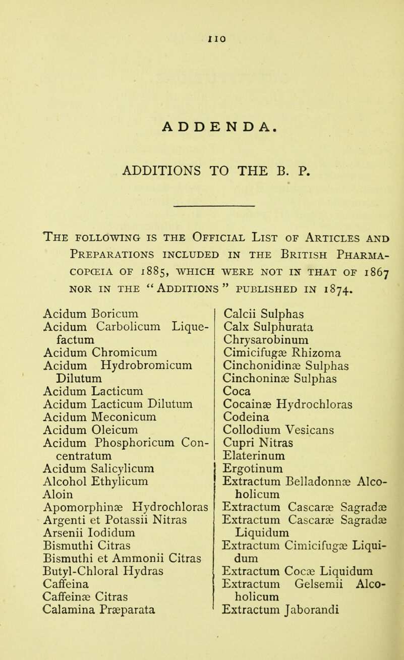 ADDENDA. ADDITIONS TO THE B. P. The following is the Official List of Articles and Preparations included in the British Pharma- COPCEIA OF 1885, which WERE NOT IN THAT OF 1867 NOR IN THE Additions published in 1874. Acidum Boricum Acidum Carbolicum Lique- factum Acidum Chromicum Acidum Hydrobromicum Dilutum Acidum Lacticum Acidum Lacticum Dilutum Acidum Meconicum Acidum Oleicum Acidum Phosphoricum Con- centratum Acidum Salicylicum Alcohol Ethylicum Aloin Apomorphinae Hydrochloras Argenti et Potassii Nitras Arsenii lodidum Bismuthi Citras Bismuthi et Ammonii Citras Butyl-Chloral Hydras Caffeina Caffeinse Citras Calamina Prseparata Calcii Sulphas Calx Sulphurata Chrysarobinum Cimicifugse Rhizoma Cinchonidinae Sulphas Cinchoninse Sulphas Coca Cocainse Hydrochloras Codeina Collodium Vesicans Cupri Nitras Elaterinum Ergotinum Extractum Belladonnas AIco- holicum Extractum Cascarae Sagradae Extractum Cascarae Sagradae Liquidum Extractum Cimicifugas Liqui- dum Extractum Cocae Liquidum Extractum Gelsemii Alco- holicum Extractum Jaborandi