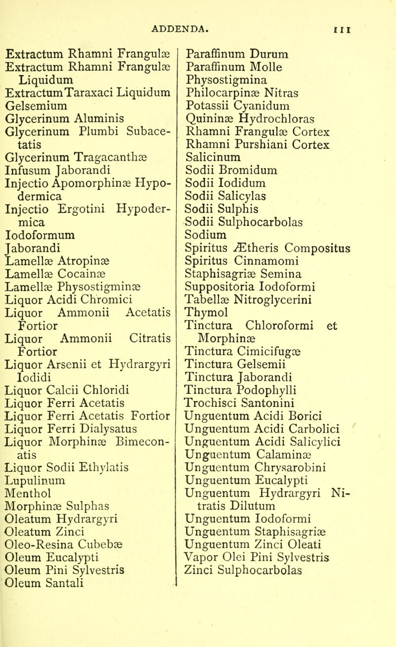 Extractum Rhamni Frangulas Extractum Rhamni Frangulas Liquidum ExtractumTaraxaci Liquidum Gelsemium Glycerinum Aluminis Glycerinum Plumbi Subace- tatis Glycerinum Tragacanthse Infusum Jaborandi Injectio Apomorphinae Hypo- dermica Injectio Ergotini Hypoder- mica lodoformum Jaborandi Lamellae Atropinse Lamellae Cocaiuce Lamellae Physostigminae Liquor Acidi Chromici Liquor Ammonii Acetatis Fortior Liquor Ammonii Citratis Fortior Liquor Arsenii et Hydrargyri lodidi Liquor Calcii Chloridi Liquor Ferri Acetatis Liquor Ferri Acetatis Fortior Liquor Ferri Dialysatus Liquor Morphinae Bimecon- atis Liquor Sodii Ethylatis Lupulinum Menthol Morphinie Sulphas Oleatum Hydrargyri Oieatum Zinci Oleo-Resina Cubebae Oleum Eucalypti Oleum Pini Sylvestris Oleum Santali Paraffinum Durum Paraffinum Molle Physostigmina Philocarpinae Nitras Potassii Cyanidum Quininae Hydrochloras Rhamni Frangulae Cortex Rhamni Purshiani Cortex Salicinum Sodii Bromidum Sodii lodidum Sodii Salicylas Sodii Sulphis Sodii Sulphocarbolas Sodium Spiritus iEtheris Compositus Spiritus Cinnamomi Staphisagriae Semina Suppositoria lodoformi Tabellae Nitroglycerini Thymol Tinctura Chloroformi et Morphinae Tinctura Cimicifugae Tinctura Gelsemii Tinctura Jaborandi Tinctura Podophylli Trochisci Santonini Unguentum Acidi Borici Unguentum Acidi Carbolici Unguentum Acidi Salicylici Unguentum Calaminae Unguentum Chrysarobini Unguentum Eucalypti Unguentum Hydrargyri Ni- tratis Dilutum Unguentum lodoformi Unguentum Staphisagriae Unguentum Zinci Oleati Vapor Olei Pini Sylvestris Zinci Sulphocarbolas