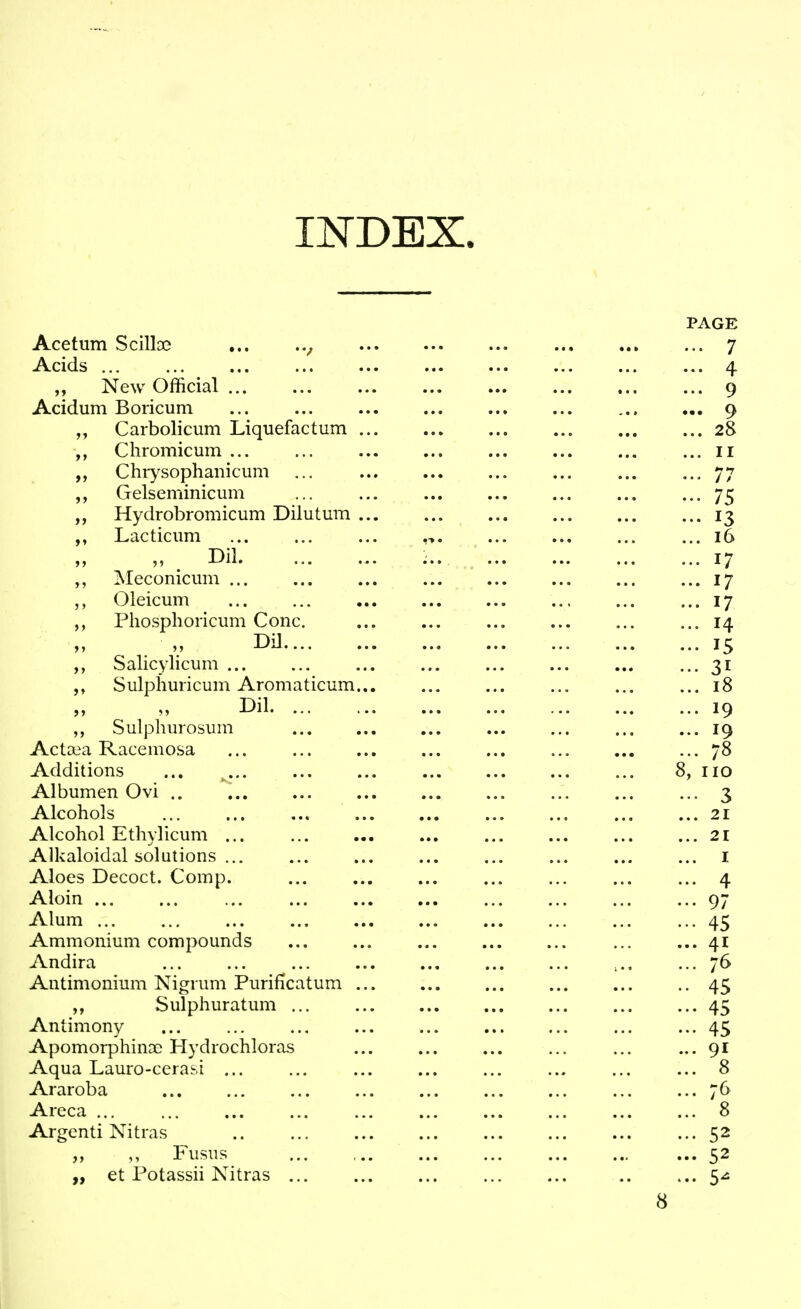 INDEX. Acetum Scilloe ... Acids ... „ New Official Acidum Boricum Carbolicum Liquefactum .. Cliromicum ... Chiysophanicum Gelseminicum Hydrobromicum Dilutum .. Lacticum „ . Dil Meconiciim ... Oleicum Pliosphoricum Cone. DiJ Salicylicum ... Sulphuricum Aromaticum.. Dil Sulphurosum Aetata Raeemosa Additions ... ... Albumen Ovi .. Alcohols ... .., Alcohol Ethylicum ... Alkaloidal solutions ... Aloes Decoct. Comp. Aloin Alum Ammonium compounds Andira Antimonium Nigrum Purificatum .. Sulphuratum Antimony ApomorphinDe Hydrochloras Aqua Lauro-cerasi ... Araroba Areca ... Argenti Nitras .. , Fusus „ et Potassii Nitras ...