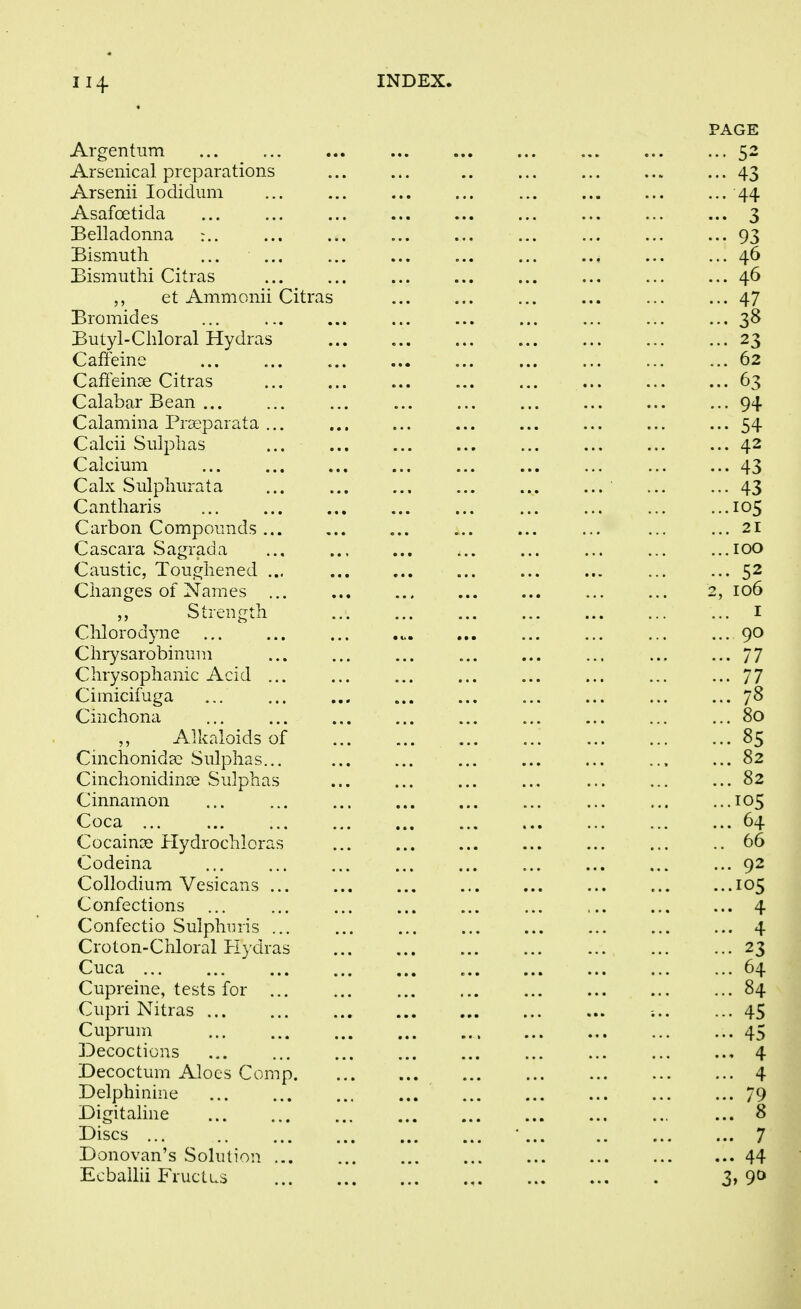 PAGE Argentum 52 Arsenical preparations 43 Arsenii lodidum 44 Asafoetida 3 Belladonna :.. 93 Bismuth ... ... 46 Bismutlii Citras 46 et Ammonii Citras 47 Bromides 38 Butyl-Chloral Hydras 23 Caffeine ... 62 Canemse Citras 03 Calabar Bean ... 94 Calamina Praeparata ... 54 Calcii Sulphas 42 Calcium 43 Calx Sulphurata 43 Cantharis 105 Carbon Compounds ... 21 Cascara Sagrada ...100 Caustic, lougnened ... ... 52 Changes of Names ... 2, 106 „ Strength I Chlorodyne 90 Chrysarobinum 77 Chrysophanic Acid ... 77 Cimicifuga 78 Cinchona 80 Alkaloids of 85 Cinchonidsc Sulphas... ... 82 Cinchonidinse Sulphas 82 Cinnamon 105 Coca ... 64 CocaiuDS Hydrochloras 66 Codeina 92 Collodium Vesicans ... 105 Confections ... 4 Confectio Sulphiiris ... 4 Croton-Chloral Plydras 23 Cuca ... 64 Cupreine, tests for 84 Ciipri Nitras 45 Cuprum 45 Decoctions 4 Decoctum Aloes Comp. 4 Delphinine 79 Digitaline 8 Discs ... 7 Donovan's Solution 44 Ecbailii Fructus 3» 9t>