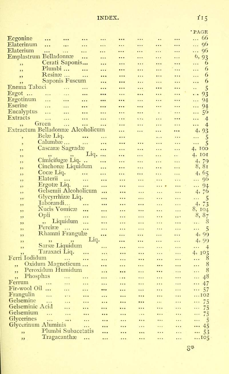 Ecgonine Elateriniim Elaterium Emplastrum BelladomiDe Ceiati Saponis... Plumbi ... Resina^ ... vSaponis Fuscum Enema Tabaci Ergot ... ... ... Ergotinum Eserine ... Eucalyptus ... ... Extracts Green Extractum Belladonnoe Alcoliolicum , Be]a3 Liq. , Calumbre... Cascaras Sagradas Liq. ... Cimicifugee Liq. .. Cinclionae Liquidum Cocse Liq, Elaterii Ergotee Liq Gelsemii Alcoliolicum ... GlycyrrhizDe Liq. Jaborandi... ,, Nucis Vomicoe ... Opii ^ Liquidum ... Pereiras Rhamni Frangulae , „ Liq. vSarsoe Liquidum ,, Taraxaci Liq. Ferri lodidum Oxidum Magneticum Peroxidum Humidum Phosplias Ferrum Fir-wool Oil ... Frangulin Gelsemine Gelseminic Acid Gelsemium Glycerines Glyctrinum Aluminis Plumbi Subacetatis Tragacanthae