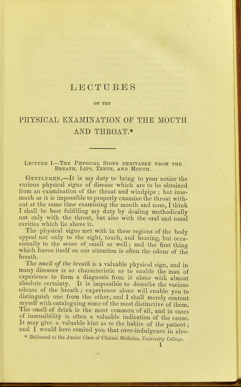 ON THE PHYSICAL EXAMINATION OF THE MOUTH AND THROAT * Lecttjee I—The Physical Signs derivable prom the Breath, Lips, Teeth, and Mouth. Gentlemen,—It is my duty to bring to your notice the various physical signs of disease which are to be obtained from an examination of the throat and windpipe ; but inas- much as it is impossible to properly examine the throat with- out at the same time examining the mouth and nose, I think I shall be best fulfilling my duty by dealing methodically not only with the throat, but also with the oral and nasal cavities which lie above it. The physical signs met with in these regions of the body- appeal not only to the sight, touch, and hearing, but occa- sionally to the sense of _ smell as well; and the first thing which forces itself on our attention is often the odour of the breath. The smell of the breath is a valuable physical sign, and in many diseases is so characteristic as to enable the man of experience to form a diagnosis from it alone with almost absolute certainty. It is impossible to describe the various odours of the breath; experience alone will enable you to distinguish one from the other, and I shall merely content myself with cataloguing some of the most distinctive of them. The smell of drink is the most common of all, and in cases of insensibility is often a valuable indication of the cause, it may give a valuable hint as to the habits of the patient • and I would here remind you that over-indulgence in alco- * Delivered to the Junior Class of Clinical Medicine, University College.