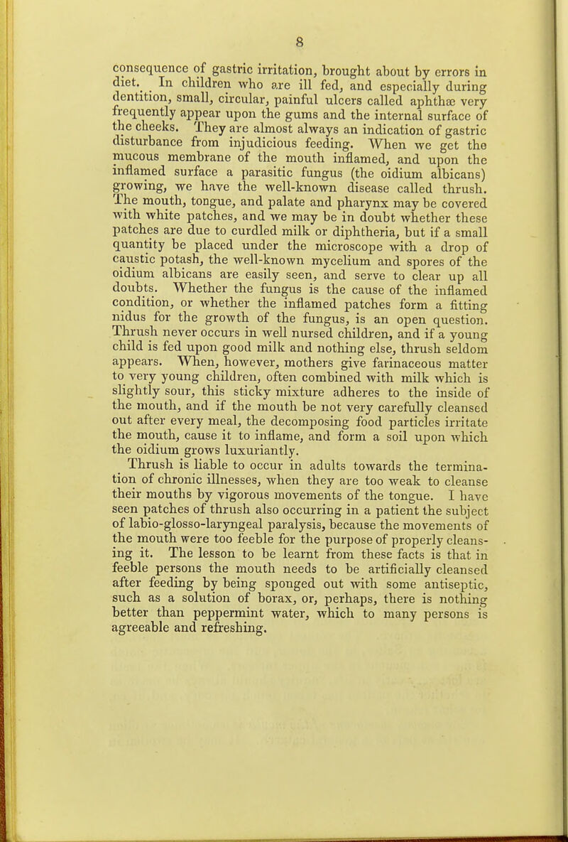 consequence of gastric irritation, brought about by errors in diet._ In children who are ill fed, and especially during dentition, small, circular, painful ulcers called aphthae very frequently appear upon the gums and the internal surface of the cheeks. They are almost always an indication of gastric disturbance from injudicious feeding. When we get the mucous membrane of the mouth inflamed, and upon the inflamed surface a parasitic fungus (the oidium albicans) growing, we have the well-known disease called thrush. The mouth, tongue, and palate and pharynx may be covered with white patches, and we may be in doubt whether these patches are due to curdled milk or diphtheria, but if a small quantity be placed under the microscope with a drop of caustic potash, the well-known mycelium and spores of the oidium albicans are easily seen, and serve to clear up all doubts. Whether the fungus is the cause of the inflamed condition, or whether the inflamed patches form a fitting nidus for the growth of the fungus, is an open question. Thrush never occurs in well nursed children, and if a young child is fed upon good milk and nothing else, thrush seldom appears. When, however, mothers give farinaceous matter to very young children, often combined with milk which is slightly sour, this sticky mixture adheres to the inside of the mouth, and if the mouth be not very carefully cleansed out after every meal, the decomposing food particles irritate the mouth, cause it to inflame, and form a soil upon which the oidium grows luxuriantly. Thrush is liable to occur in adults towards the termina- tion of chronic illnesses, when they are too weak to cleanse their mouths by vigorous movements of the tongue. I have seen patches of thrush also occurring in a patient the subject of labio-glosso-laryngeal paralysis, because the movements of the mouth were too feeble for the purpose of properly cleans- ing it. The lesson to be learnt from these facts is that in feeble persons the mouth needs to be artificially cleansed after feeding by being sponged out with some antiseptic, such as a solution of borax, or, perhaps, there is nothing better than peppermint water, which to many persons is agreeable and refreshing.