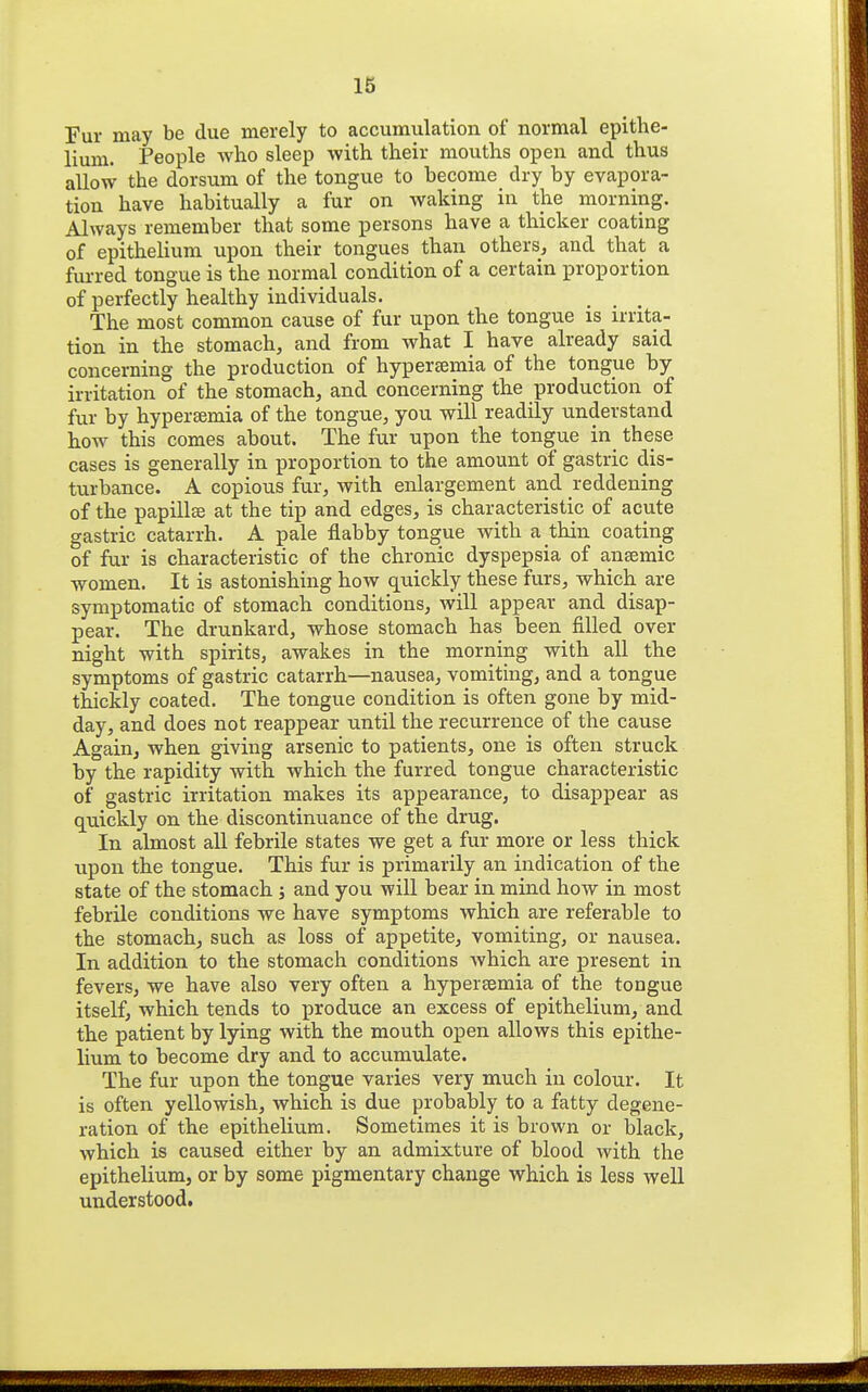 Fur may be due merely to accumulation of normal epithe- lium. People who sleep with their mouths open and thus allow the dorsum of the tongue to become dry by evapora- tion have habitually a fur on waking in the morning. Always remember that some persons have a thicker coating of epithelium upon their tongues than others, and that a furred tongue is the normal condition of a certain proportion of perfectly healthy individuals. ^ , _ The most common cause of fur upon the tongue is irrita- tion in the stomach, and from what I have already said concerning the production of hypertemia of the tongue by irritation of the stomach, and concerning the production of fur by hyperemia of the tongue, you will readily understand how this comes about. The fur upon the tongue in these cases is generally in proportion to the amount of gastric dis- turbance. A copious fur, with enlargement and reddening of the papillse at the tip and edges, is characteristic of acute gastric catarrh. A pale flabby tongue with a thin coating of fur is characteristic of the chronic dyspepsia of anaemic women. It is astonishing how quickly these furs, which are symptomatic of stomach conditions, will appear and disap- pear. The drunkard, whose stomach has been filled over night with spirits, awakes in the morning with all the symptoms of gastric catarrh—nausea, vomiting, and a tongue thickly coated. The tongue condition is often gone by mid- day, and does not reappear until the recurrence of the cause Again, when giving arsenic to patients, one is often struck by the rapidity with which the furred tongue characteristic of gastric irritation makes its appearance, to disappear as quickly on the discontinuance of the drug. In almost all febrile states we get a fur more or less thick upon the tongue. This fur is primarily an indication of the state of the stomach ; and you will bear in mind how in most febrile conditions we have symptoms which are referable to the stomach, such as loss of appetite, vomiting, or nausea. In addition to the stomach conditions which are present in fevers, we have also very often a hypersemia of the tongue itself, which tends to produce an excess of epithelium, and the patient by lying with the mouth open allows this epithe- lium to become dry and to accumulate. The fur upon the tongue varies very much in colour. It is often yellowish, which is due probably to a fatty degene- ration of the epithelium. Sometimes it is brown or black, which is caused either by an admixture of blood with the epithelium, or by some pigmentary change which is less well understood.