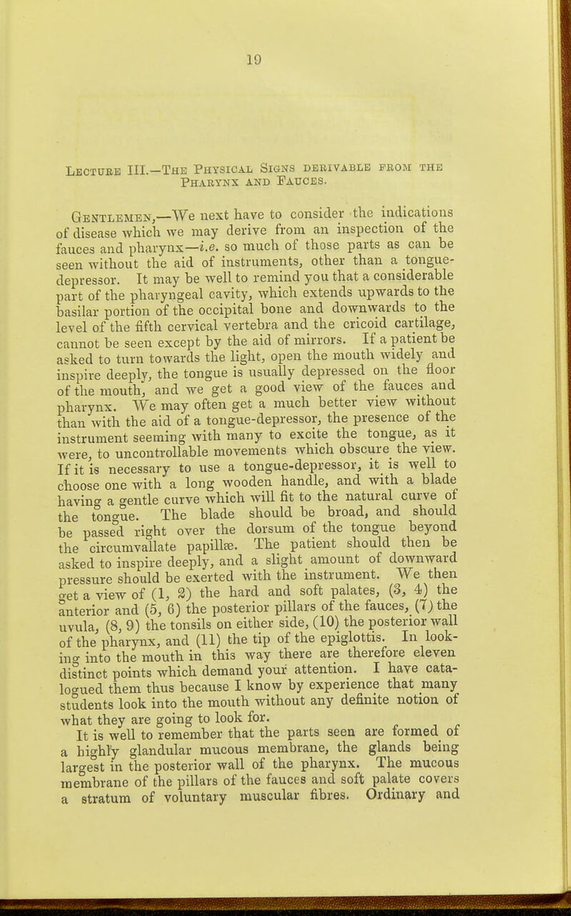 Lecture III.—The Physical Signs derivable from the Pharynx and Patjces. Gentlemen,—We next have to consider -the indications of disease which we may derive from an insiDection of the fauces and pharynx—i.e. so much of those parts as can be seen without the aid of instruments, other than a tongue- depressor. It may be well to remind you that a considerable part of the pharyngeal cavity, which extends upwards to the basilar portion of the occipital bone and downwards to the level of the fifth cervical vertebra and the cricoid cartilage, cannot be seen except by the aid of mirrors. If a patient be asked to turn towards the light, open the mouth widely and inspire deeply, the tongue is usually depressed on the floor of the mouth, and we get a good view of the fauces and pharynx. We may often get a much better view without than with the aid of a tongue-depressor, the presence of the instrument seeming with many to excite the tongue, as it were, to uncontrollable movements which obscure the view. If it is necessary to use a tongue-depressor, it^ is well to choose one with a long wooden handle, and with a blade having a f^entle curve which will fit to the natural curve of the tongue. The blade should be broad, and should be passed right over the dorsum of the tongue beyond the circumvallate papilla. The patient should then be asked to inspire deeply, and a slight amount of downward pressure should be exerted with the instrument. We then get a view of (1, 2) the hard and soft palates, (3, 4) the anterior and (5, 6) the posterior pillars of the fauces, (Tj the uvula, (8, 9) the tonsils on either side, (10) the posterior wall of the pharynx, and (11) the tip of the epiglottis. In look- in^ into the mouth in this way there are therefore eleven distinct points which demand your attention. I have cata- logued them thus because I know by experience that many students look into the mouth without any definite notion of what they are going to look for. It is well to remember that the parts seen are formed of a highly glandular mucous membrane, the glands being largest in the posterior wall of the pharynx. The mucous membrane of the pillars of the fauces and soft palate covers a stratum of voluntary muscular fibres. Ordinary and