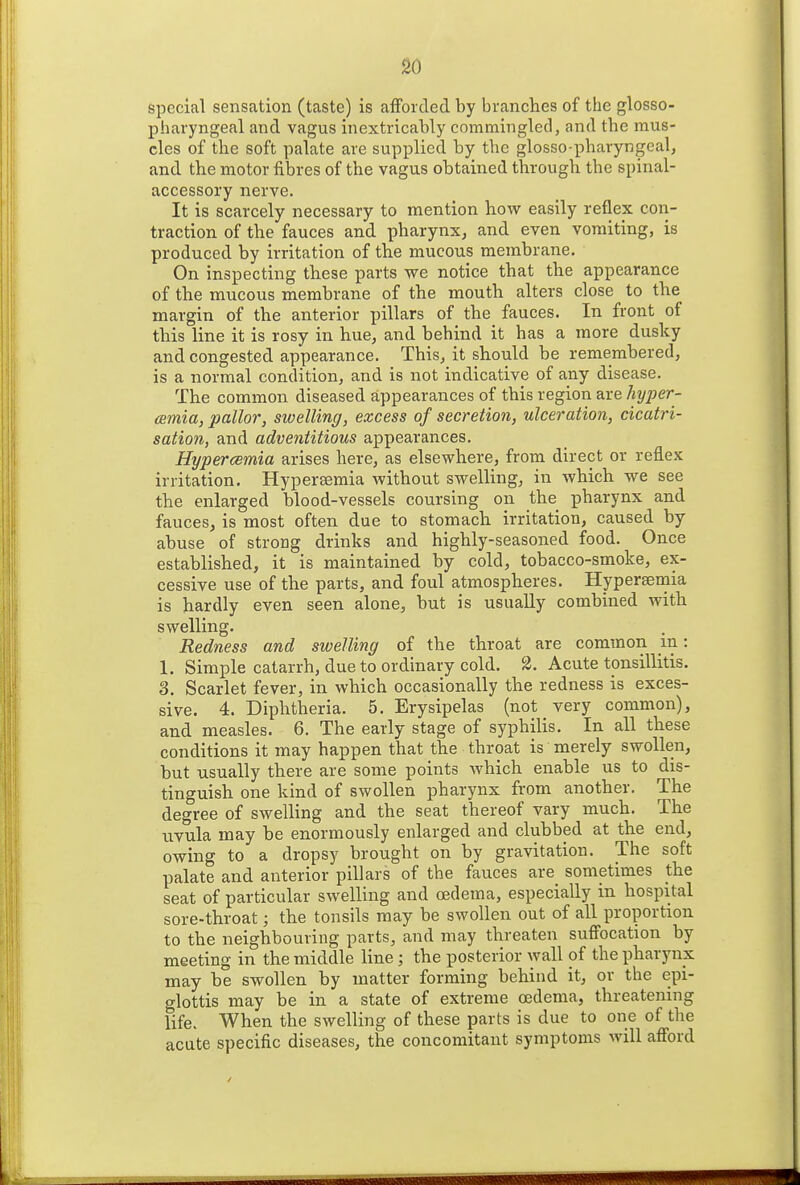 special sensation (taste) is afFoicled by branches of the glosso- pharyngeal and vagus inextricably commingled, and the mus- cles of the soft palate are supplied by the glosso-pharyngeal, and the motor fibres of the vagus obtained through the spinal- accessory nerve. It is scarcely necessary to mention how easily reflex con- traction of the fauces and pharynx, and even vomiting, is produced by irritation of the mucous membrane. On inspecting these parts we notice that the appearance of the mucous membrane of the mouth alters close to the margin of the anterior pillars of the fauces. In front of this line it is rosy in hue, and behind it has a more dusky and congested appearance. This, it should be remembered, is a normal condition, and is not indicative of any disease. The common diseased appearances of this region are hyper- emia, pallor, swelling, excess of secretion, ulceration, cicatri- sation, and adventitious appearances. Hypercemia arises here, as elsewhere, from direct or reflex irritation. Hypersemia without swelling, in which we see the enlarged blood-vessels coursing on the pharynx and fauces, is most often due to stomach irritation, caused by abuse of strong drinks and highly-seasoned food. Once established, it is maintained by cold, tobacco-smoke, ex- cessive use of the parts, and foul atmospheres. Hypersernia is hardly even seen alone, but is usually combined with swelling. Redness and swelling of the throat are common m: 1. Simple catarrh, due to ordinary cold. 3. Acute tonsillitis. 3. Scarlet fever, in which occasionally the redness is exces- sive. 4. Diphtheria. 5. Erysipelas (not very common), and measles. 6. The early stage of syphilis. In all these conditions it may happen that the throat is merely swollen, but usually there are some points which enable us to dis- tinguish one kind of swollen pharynx from another. The degree of swelling and the seat thereof vary much. The uvula may be enormously enlarged and clubbed at the end, owing to a dropsy brought on by gravitation. The soft palate and anterior pillars of the fauces are sometimes the seat of particular swelling and oedema, especially in hospital sore-throat; the tonsils may be swollen out of all proportion to the neighbouring parts, and may threaten suffocation by meeting in the middle line ; the posterior wall of the pharynx may be swollen by matter forming behind it, or the epi- glottis may be in a state of extreme oedema, threatening life. When the swelling of these parts is due to one of the acute specific diseases, the concomitant symptoms will afford