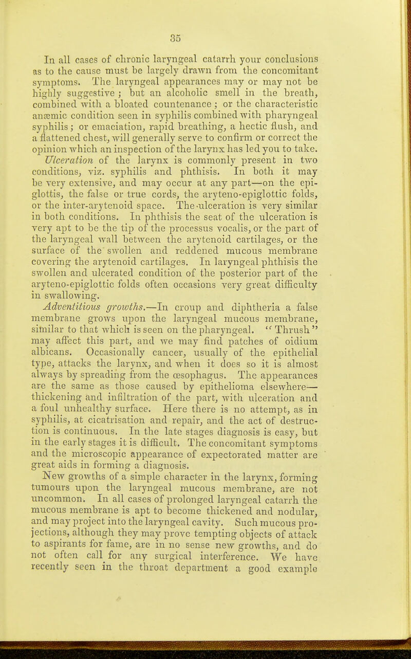In all cases of chronic laryngeal catarrh your conclusions as to the cause must be largely draAvn from the concomitant symptoms. The laryngeal appearances may or may not be highly suggestive ; but an alcoholic smell in the breath, combined with a bloated countenance ; or the characteristic anaimic condition seen in syphilis combined with pharyngeal syphilis; or emaciation, rapid breathing, a hectic flush, and a flattened chest, will generally serve to confirm or correct the opinion which an inspection of the larynx has led you to take. Ulceration of the larynx is commonly present in two conditions, viz. syphilis and phthisis. In both it may be very extensive, and may occur at any part—on the epi- glottis, the false or true cords, the aryteno-epiglottic folds, or the inter-arytenoid space. The-nlceration is very similar in both conditions. In phthisis the seat of the ulceration is very apt to be the tip of the processus vocalis, or the loart of the laryngeal wall between the arytenoid cartilages, or the surface of the swollen and reddened mucous membrane covering the arytenoid cartilages. In laryngeal phthisis the swollen and ulcerated condition of the posterior part of the aryteno-epiglottic folds often occasions very great dif&culty in swallowing. Adventitious growths.—In croup and diphtheria a false membrane grows upon the laryngeal mucous membrane, similar to that which is seen on the pharyngeal. Thrush  may aftect this part, and we may find patches of oidium albicans. Occasionally cancer, usually of the epithelial type, attacks the larynx, and when it does so it is almost always by spreading from the oesophagus. The appearances are the same as those caused by epithelioma elsewhere— thickening and infiltration of the part, with ulceration and a foul nnlaealthy surface. Here there is no attempt, as in syphilis, at cicatrisation and repair, and the act of destruc- tion is continuous. In the late stages diagnosis is easy, but in the early stages it is difficult. The concomitant symptoms and the microscopic appearance of expectorated matter are great aids in forming a diagnosis. New growths of a simple character in the larynx, forming tumours upon the laryngeal mucous membrane, are not uncommon. In all cases of prolonged laryngeal catarrh the mucous membrane is apt to become thickened and nodular, and may project into the laryngeal cavity. Such mucous pro- jections, although they may prove tempting objects of attack to aspirants for fame, are in no sense new growths, and do not often call for any surgical interference. We have recently seen in the throat department a good example