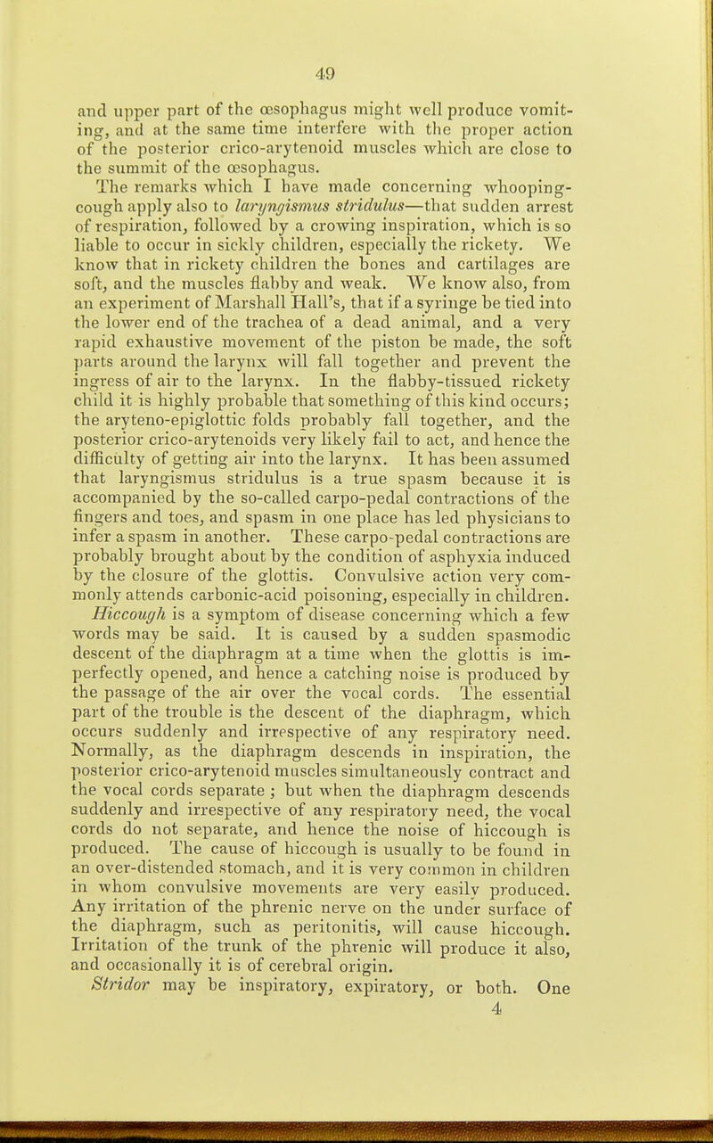 and upper part of the oesophagus might well produce vomit- ing, and at the same time interfere with the proper action of the posterior crico-arytenoid muscles which are close to the summit of the oesophagus. The remarks which I have made concerning whooping- cough apply also to laryngismus stridulus—that sudden arrest of respii'ation, followed by a crowing inspiration, which is so liable to occur in sickly children, especially the rickety. We know that in rickety children the bones and cartilages are soft, and the muscles flabby and weak. We know also, from an experiment of Marshall Hall's, that if a syringe be tied into the lower end of the trachea of a dead animal^ and a very rapid exhaustive movement of the piston be made, the soft parts around the larynx will fall together and prevent the ingress of air to the larynx. In the flabby-tissued rickety child it is highly probable that something of this kind occurs; the aryteno-epiglottic folds probably fall together, and the posterior crico-arytenoids very likely fail to act, and hence the difficulty of getting air into the larynx. It has been assumed that laryngismus stridulus is a true spasm because it is accompanied by the so-called carpo-pedal contractions of the fingers and toes, and spasm in one place has led physicians to infer a spasm in another. These carpo-pedal contractions are probably brought about by the condition of asphyxia induced by the closure of the glottis. Convulsive action very com- monly attends carbonic-acid poisoning, especially in children. Hiccough is a symptom of disease concerning which a few words may be said. It is caused by a sudden spasmodic descent of the diaphragm at a time when the glottis is im- perfectly opened, and hence a catching noise is produced by the passage of the air over the vocal cords. The essential part of the trouble is the descent of the diaphragm, which occurs suddenly and irrespective of any respiratory need. Normally, as the diaphragm descends in inspiration, the posterior crico-arytenoid muscles simultaneously contract and the vocal cords separate ; but when the diaphragm descends suddenly and irrespective of any respiratory need, the vocal cords do not separate, and hence the noise of hiccough is produced. The cause of hiccough is usually to be found in an over-distended stomach, and it is very common in children in whom convulsive movements are very easilv produced. Any irritation of the phrenic nerve on the under surface of the diaphragm, such as peritonitis, will cause hiccough. Irritation of the trunk of the phrenic will produce it also, and occasionally it is of cerebral origin. Stridor may be inspiratory, expiratory, or both. One 4