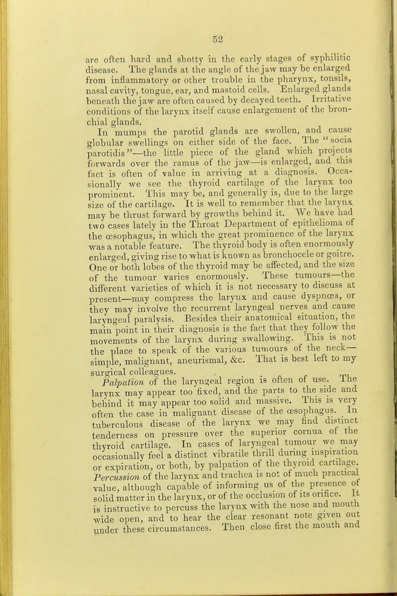 are often hard and shotty in the early stages of syphilitic disease. The glands at the angle of the jaw may be enlarged from inflammatory or other trouble in the pharynx, tonsils, nasal cavity, tongue, ear, and mastoid cells. Enlarged glaiids beneath the jaw are often caused by decayed teeth. Irritative conditions of the larynx itself cause enlargement of the bron- chial glands. In mumps tlie parotid glands are swollen, and cause globular swellings on either side of the face. The socia parotidisthe little piece of the gland which projects forwards over the ramus of the jaw—is enlarged, and this fact is often of value in arriving at a diagnosis. Occa- sionally we see the thyroid cartilage of the larynx too prominent. This may be, and generally is, due to the large size of the cartilage. It is well to remember that the larynx may be thrust forward by growths behind it. We have had two cases lately in the Throat Department of epithelioma of the oesophagus, in which the great prominence of the larynx was a notable feature. The thyroid body is often enormously enlarged, giving rise to what is known as bronchocele or goitre. One or both lobes of the thyroid may be affected, and the size of the tumour varies enormously. These tumours—the different varieties of which it is not necessary to discuss at present—may compress the larynx and cause dyspnoea, or they may involve the recurrent laryngeal nerves and cause laryngeal paralysis. Besides their anatomical situation, the main point in their diagnosis is the fact that they follow the movements of the larynx during swallowing. This is not the place to speak of the various tumours of the neck- simple, malignant, aneurismal, &c. That is best left to my surgical colleagues. . -re t-i. Palpation of the laryngeal region is often ot use. ihe larynx may appear too fixed, and the parts to the side and behind it may appear too solid and massive. This is very often the case in malignant disease of the a3Sophagus. In tuberculous disease of the larynx we may find distinct tenderness on pressure over the superior cornua ot the thyroid cartilage. In cases of laryngeal tumour we may occasionally feel a distinct vibratile thrill during inspiration or expiration, or both, by palpation of the thyroid cartilage Percussion of the larynx and trachea is not of much practical value, although capable of informing us of the presence of solid matter in the larynx, or of the occlusion of its orifice, it is instructive to percuss the larynx with the nose and mouth wide open, and to hear the clear resonant note given out under these circumstances. Then close first the mouth and