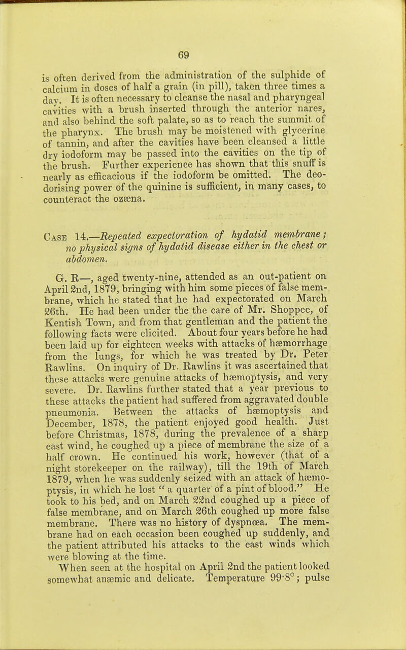 is often derived from the administration of the sulphide of calcium in doses of half a grain (in pill), taken three times a day. It is often necessary to cleanse the nasal and pharyngeal cavities with a brush inserted through the anterior nares, and also behind the soft palate, so as to reach the summit of the pharynx. The brush may be moistened with glycerine of tannin, and after the cavities have been cleansed a little dry iodoform may be passed into the cavities on the tip of the brush. Further experience has shown that this snufF is nearly as efficacious if the iodoform be omitted. The deo- dorising power of the quinine is sufficient, in many cases, to counteract the ozsena. Case 14.—Repeated expectoration of hydatid membrane; no physical signs of hydatid disease either in the chest or abdomen, Q, R—^ aged twenty-nine, attended as an out-patient on April 2nd, 1879, bringing with him some pieces of false mem- brane, which he stated that he had expectorated on March 26th. He had been under the the care of Mr. Shoppee, of Kentish Town, and from that gentleman and the patient the following facts were elicited. About four years before he had been laid up for eighteen weeks with attacks of hsemorrhage from the lungs, for which he was treated by Dr. Peter Rawlins. On inquiry of Dr, Rawlins it was ascertained that these attacks were genuine attacks of haemoptysis, and very severe. Dr. Eawlins further stated that a year previous to these attacks the patient had suffered from aggravated double pneumonia. Between the attacks of haemoptysis and December, 1878, the patient enjoyed good health. Just before Christmas, 1878, during the prevalence of a sharp east wind, he coughed up a piece of membrane the size of a half crown. He continued his work, however (that of a night storekeeper on the railway), till the 19th of March 1879, when he was suddenly seized with an attack of haemo- ptysis, in which he lost  a quarter of a pint of blood. He took to his bed, and on March 23nd coughed up a piece of false membrane, and on March 26th coughed up more false membrane. There was no history of dyspnoea. The mem- brane had on each occasion been coughed up suddenly, and the patient attributed his attacks to the east winds which were blowing at the time. When seen at the hospital on April 2nd the patient looked somewhat anaemic and delicate. Temperature 99-8°; pulse