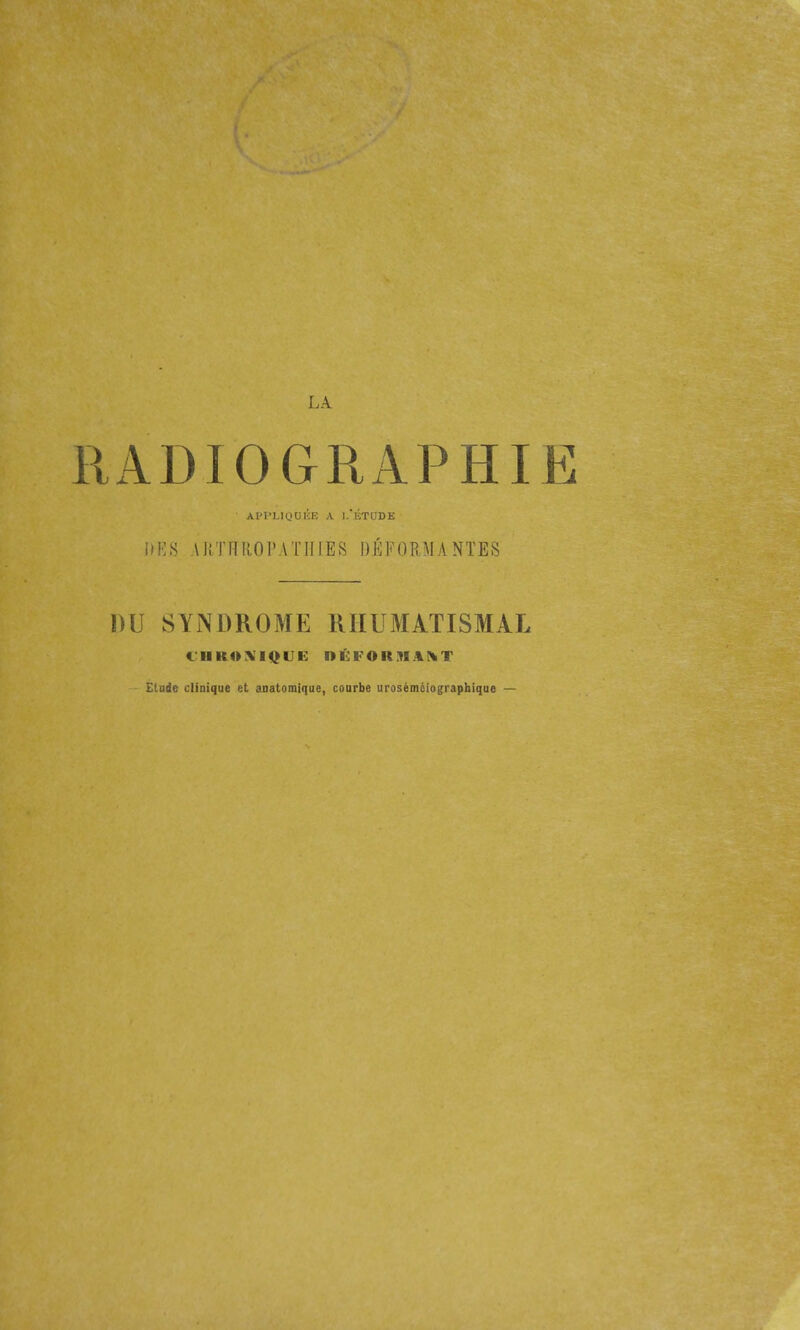 RADIOGRAPHIE AI'T'LIOOKE A l/ÉTODE iiKS \l!THROrATHIES l)ÉFOE,MA NÏES DU SYNDROME RHUMATISMAL <JUKO.\I<^UE DÉFORMANT Elade clinique et anatomique, coarbe urosémèiographiqae —