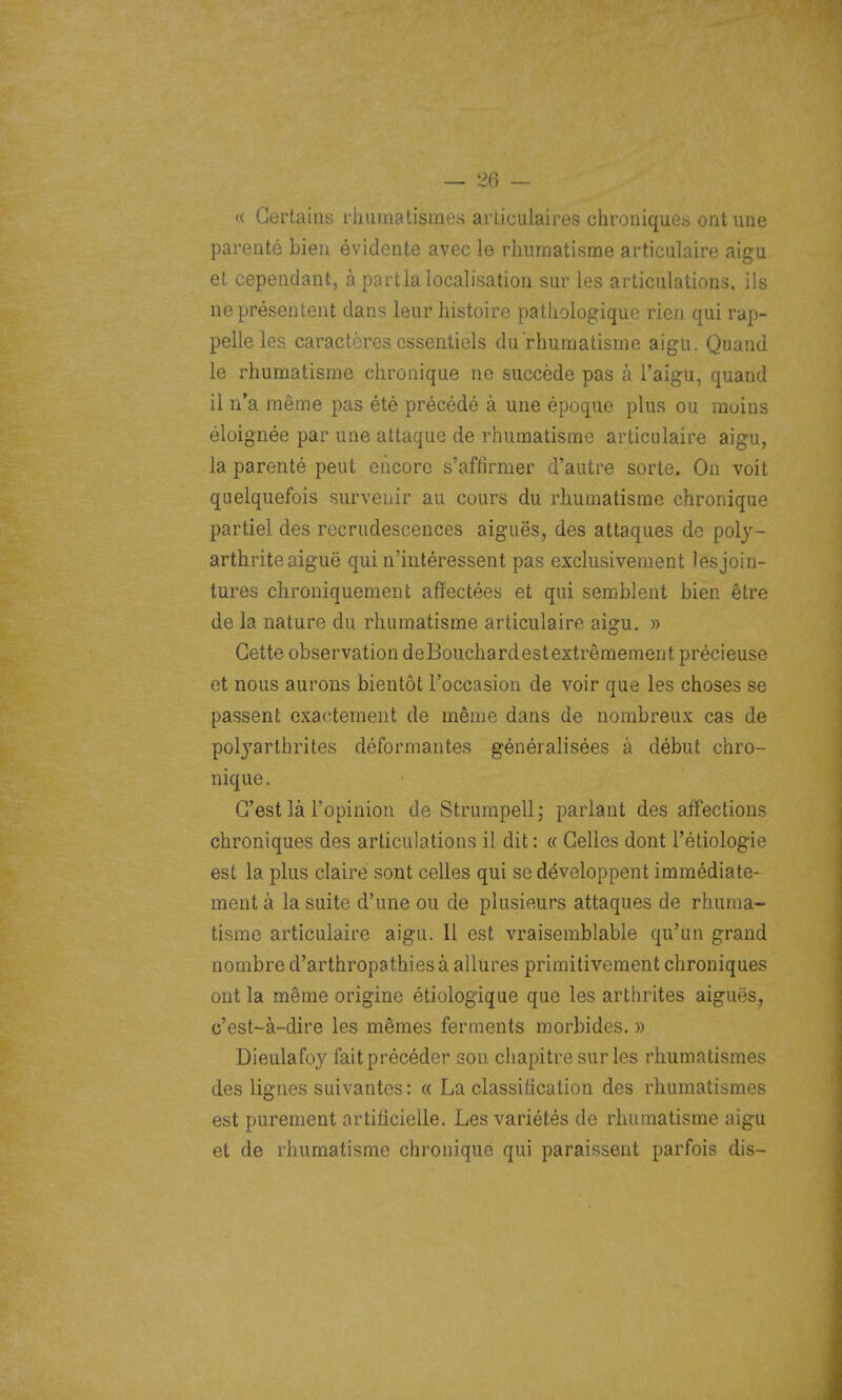 « Certains rhumatismes articulaires chroniques ont une parenté bien évidente avec le rhumatisme articulaire aigu et cependant, à partlalocalisation sur les articulations, ils ne présentent dans leur histoire pathologique rien qui rap- pelle les caractères essentiels du rhumatisme aigu. Quand le rhumatisme chronique ne succède pas à Taigu, quand il n'a même pas été précédé à une époque plus ou moins éloignée par une attaque de rhumatisme articulaire aigu, la parenté peut encore s'affirmer d'autre sorte. On voit quelquefois survenir au cours du rhumatisme chronique partiel des recrudescences aiguës, des attaques de poly- arthrite aiguë qui n'intéressent pas exclusivement les join- tures chroniquement affectées et qui semblent bien être de la nature du rhumatisme articulaire aigu. » Cette observation deBouchardestextrêmement précieuse et nous aurons bientôt l'occasion de voir que les choses se passent exactement de même dans de nombreux cas de polj'arlhrites déformantes généralisées à début chro- nique. C'est là l'opinion de Strumpell; parlant des affections chroniques des articulations il dit : « Celles dont l'étiologie est la plus claire sont celles qui se développent immédiate- ment à la suite d'une ou de plusieurs attaques de rhuma- tisme articulaire aigu. Il est vraisemblable qu'un grand nombre d'arthropathies à allures primitivement chroniques ont la même origine étiologique que les arthrites aiguës, c'est-à-dire les mêmes ferments morbides. » Dieulafoy fait précéder son chapitre sur les rhumatismes des lignes suivantes: « La classification des rhumatismes est purement artificielle. Les variétés de rhumatisme aigu et de rhumatisme chronique qui paraissent parfois dis-