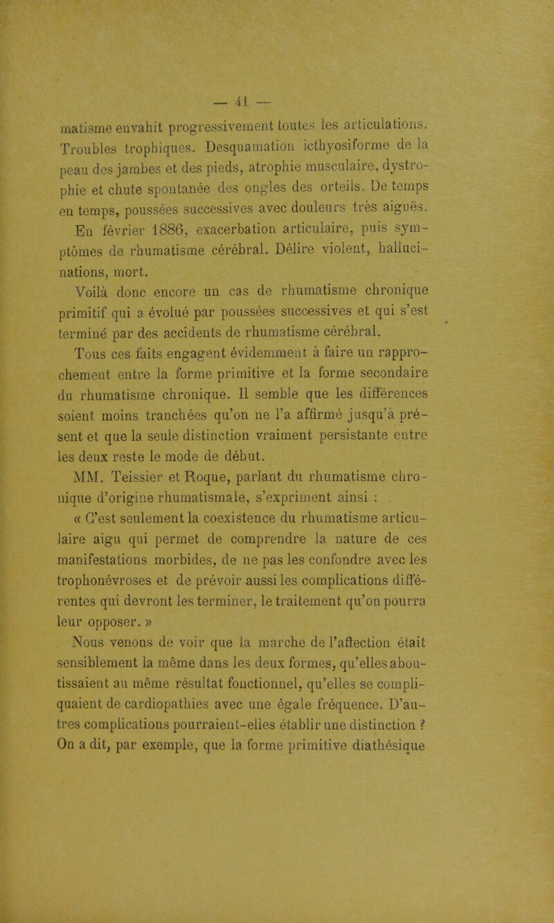 inatisme envahit progressivement toutes les articulations. Troubles trophiques. Desquamation icthyosiforme de la peau des jambes et des pieds, atrophie musculaire, djstro- phie et chute spontanée des ongles des orteils. De temps en temps, poussées successives avec douleurs très aiguës. En février 1886, exacerbation articulaire, puis sym- ptômes de rhumatisme cérébral. Délire violent, halluci- nations, mort. Voilà donc encore un cas de rhumatisme chronique primitif qui a évolué par poussées successives et qui s'est terminé par des accidents de rhumatisme cérébral. Tous ces faits engagent évidemment à faire un rappro- chement entre la forme primitive et la forme secondaire du rhumatisme chronique. Il semble que les différences soient moins tranchées qu'on ne l'a affirmé jusqu'à pré- sent et que la seule distinction vraiment persistante entre les deux reste le mode de début. MM. Teissier et Roque, parlant du rhumatisme chro- nique d'origine rhumatismale, s'expriment ainsi : « C'est seulement la coexistence du rhumatisme articu- laire aigu qui permet de comprendre la nature de ces manifestations morbides, de ne pas les confondre avec les trophonévroses et de prévoir aussi les complications dififé- rentcs qui devront les terminer, le traitement qu'on pourra leur opposer. » Nous venons de voir que la marche de l'aftection était sensiblement la même dans les deux formes, qu'elles abou- tissaient au même résultat fonctionnel, qu'elles se compli- quaient de cardiopathies avec une égale fréquence. D'au- tres complications pourraient-elles établir une distinction ? On a dit, par exemple, que la forme primitive diathésique