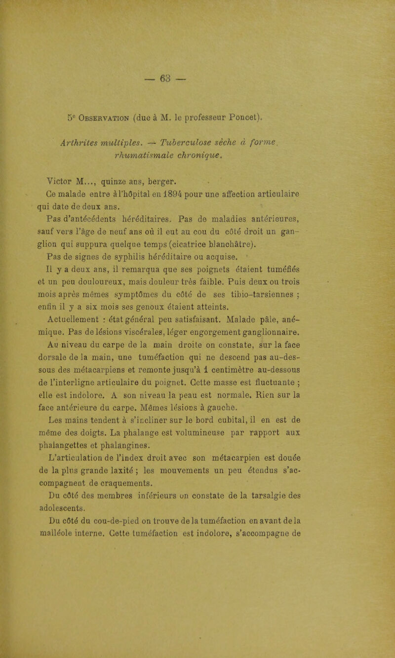 5° Observation (due à M. le professeur Poucet). Arthrites multiples. — Tuberculose sèche à forme, rhumatismale chronique. Victor M..., quinze ans, berger. Ce malade entre à l'hôpital eu 1894 pour une affection articulaire qui date de deux ans. Pas d'antécédents héréditaires. Pas de maladies antérieures, sauf vers l'âge de neuf ans où il eut au cou du côté droit un gan- glion qui suppura quelque temps (cicatrice blanchâtre). Pas de signes de syphilis héréditaire ou acquise. Il y a deux ans, il remarqua que ses poignets étaient tuméfiés et un peu douloureux, mais douleur très faible. Puis deux ou trois mois après mêmes symptômes du côté de ses tibio-tarsiennes ; enfin il y a six mois ses genoux étaient atteints. Actuellement : état général peu satisfaisant. Malade pâle, ané- mique. Pas de lésions viscérales, léger engorgement ganglionnaire. Au niveau du carpe de la main droite on constate, sur la face dorsale de la main, une tuméfaction qui ne descend pas au-des- sous des métacarpiens et remonte jusqu'à 1 centimètre au-dessous de l'interligne articulaire du poignet. Cette masse est fluctuante ; elle est indolore. A son niveau la peau est normale. Rien sur la face antérieure du carpe. Mêmes lésions à gauche. Les mains tendent à s'incliner sur le bord cubital, il en est de même des doigts. La phalange est volumineuse par rapport aux phalangettes et phaiangines. L'articulation de l'index droit avec son métacarpien est douée de la plus grande laxité ; les mouvements un peu étendus s'ac- compagnent de craquements. Du côté des membres inférieurs on constate de la tarsalgie des adolescents. Du côté du cou-de-pied on trouve de la tuméfaction en avant de la malléole interne. Cette tuméfaction est indolore, s'accompagne de