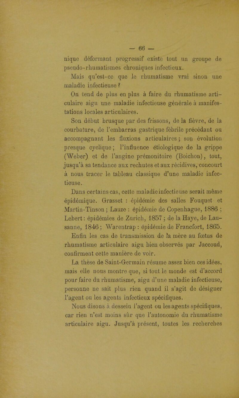 nique déformant progressif existe tout un groupe de pseudo-rliutnatismes chroniques infectieux. Mais qu'est-ce que le rhumatisme vrai sinon une maladie infectieuse ? On tend de plus en plus à faire du rhumatisme arti- culaire aigu une maladie infectieuse générale à manifes- tations locales articulaires. Son début brusque par des frissons, de la fièvre, de la courbature, de l'embarras gastrique fébrile précédant ou accompagnant les fluxions articulaires ; son évolution presque cyclique ; l'influence étiologique de la grippe (Weber) et de l'angine prémonitoire (Boichon), tout, jusqu'à sa tendance aux rechutes et aux récidives, concourt à nous tracer le tableau classique d'une maladie infec- tieuse. Dans certains cas, cette maladie infectieuse serait même épidémique. Grasset : épidémie des salles Fouquet et Martin-Tinson ; Lauze : épidémie de Copenhague, 1886 ; Lebert : épidémies de Zurich, 1857 ; de la Haye, de Lau- sanne, 1846; Warentrap : épidémie de Francfort, 1865. Enfin les cas de transmission de la mère au fœtus de rhumatisme articulaire aigu bien observés par Jaccoud, confirment cette manière de voir. La thèse de Saint-Germain résume assez bien ces idées, mais elle nous montre que, si tout le monde est d'accord pour faire du rhumatisme, aigu d'une maladie infectieuse, personne ne sait plus rien quand il s'agit de désigner l'agent ou les agents infectieux spécifiques. Nous disons à dessein l'agent ou les agents spécifiques, car rien n'est moins sûr que l'autonomie du rhumatisme articulaire aigu. Jusqu'à présent, toutes les recherches