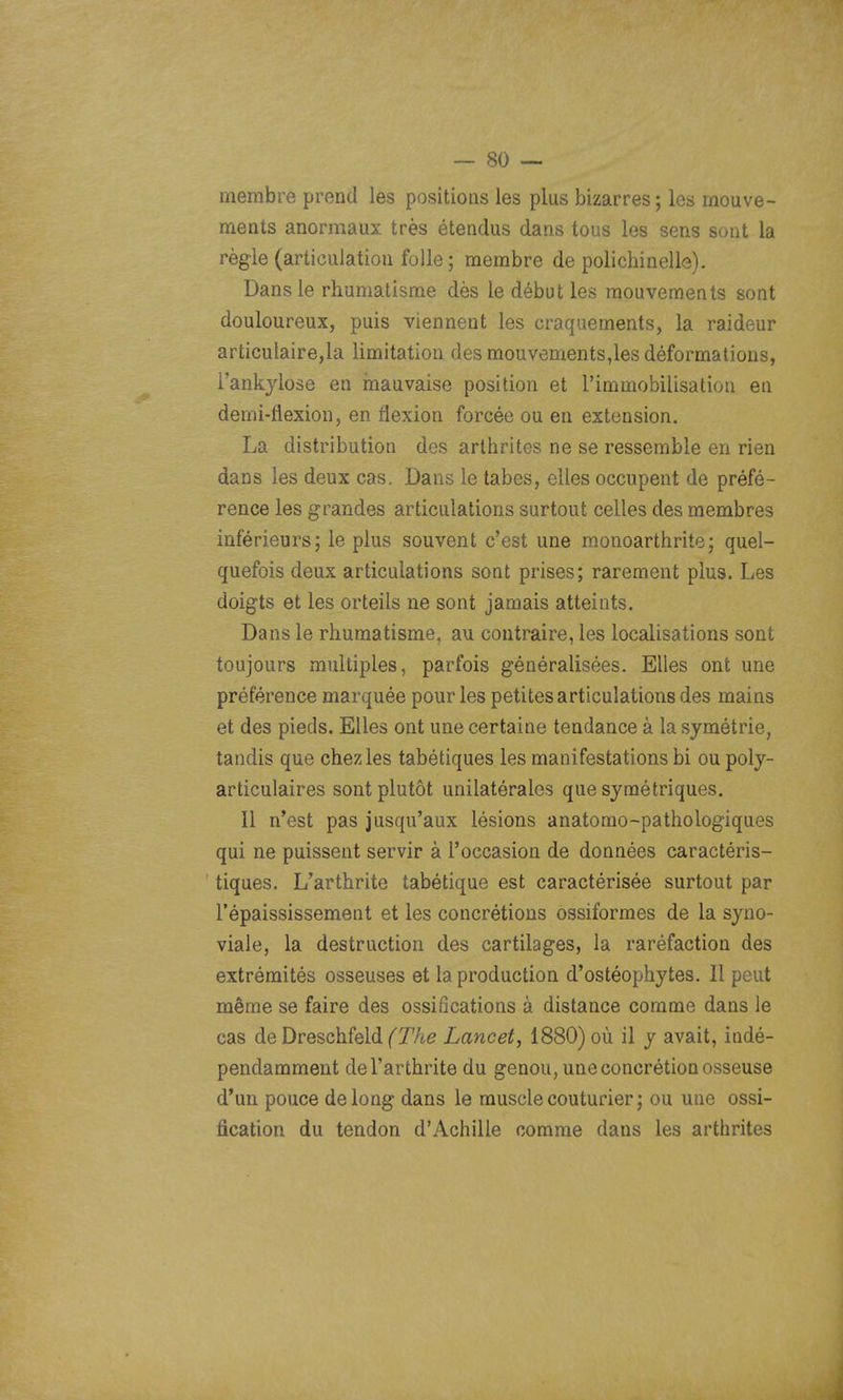 membre prend les positions les plus bizarres ; les mouve- ments anormaux très étendus dans tous les sens sont la règle (articulation folle; membre de polichinelle). Dans le rhumatisme dès le début les mouvements sont douloureux, puis viennent les craquements, la raideur articulaire,la limitation des mouvements,les déformations, l'ankjlose en rnauvaise position et l'immobilisation en demi-flexion, en flexion forcée ou en extension. La distribution des arthrites ne se ressemble en rien dans les deux cas. Dans le tabès, elles occupent de préfé- rence les grandes articulations surtout celles des membres inférieurs; le plus souvent c'est une monoarthrite; quel- quefois deux articulations sont prises; rarement plus. Les doigts et les orteils ne sont jamais atteints. Dans le rhumatisme, au contraire, les localisations sont toujours multiples, parfois généralisées. Elles ont une préférence marquée pour les petites articulations des mains et des pieds. Elles ont une certaine tendance à la symétrie, tandis que chez les tabétiques les manifestations bi ou poly- articulaires sont plutôt unilatérales que symétriques. Il n'est pas jusqu'aux lésions anatomo-pathologiques qui ne puissent servir à l'occasion de données caractéris- tiques. L'arthrite tabétique est caractérisée surtout par l'épaississement et les concrétions ossiformes de la syno- viale, la destruction des cartilages, la raréfaction des extrémités osseuses et la production d'ostéophytes. 11 peut même se faire des ossifications à distance comme dans le cas de Dreschfeld (The Lancet, 1880) où il y avait, indé- pendamment de l'arthrite du genou, une concrétion osseuse d'un pouce de long dans le muscle couturier ; ou une ossi- fication du tendon d'Achille comme dans les arthrites