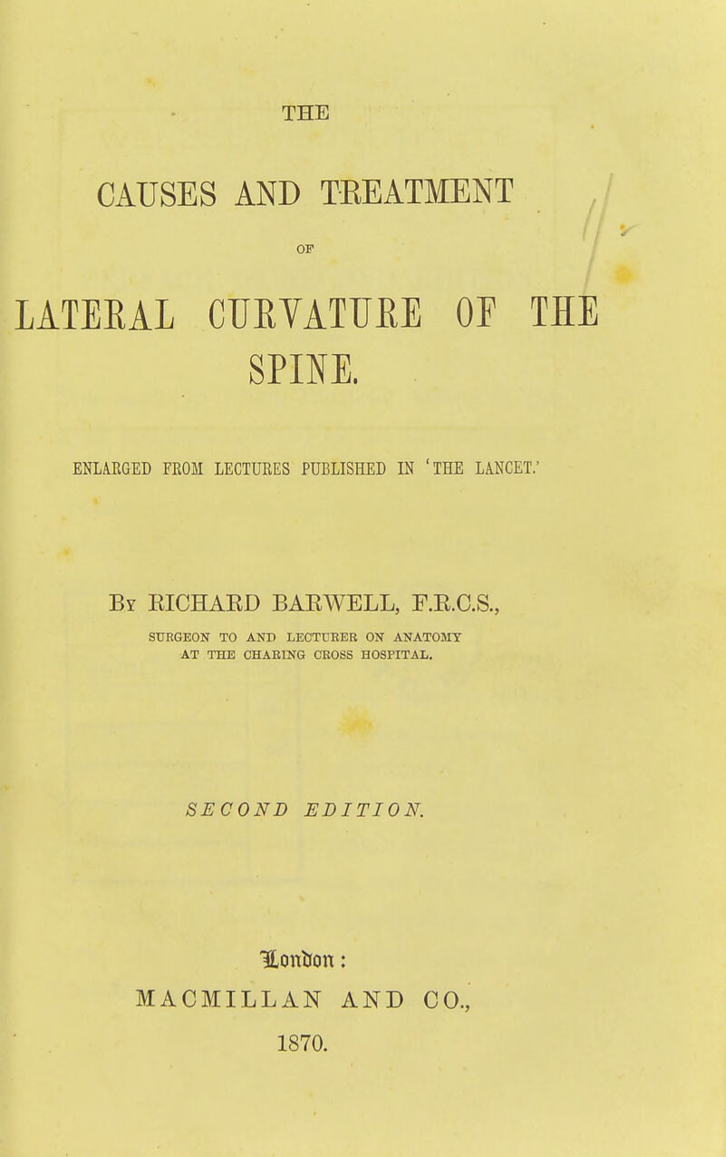 THE CAUSES AND TEEATMENT OF / / LATEEAL CURVATURE OF THE SPINE. ENLARGED EROM LECTURES PUBLISHED IN 'THE LANCET.' By EICHAED BAEWELL, F.E.C.S., SURGEON TO AND LECTTJEER ON ANATOMY AT THE CHAEING CEOSS HOSPITAL. SECOND EDITION. MACMILLAN AND 1870. CO.,