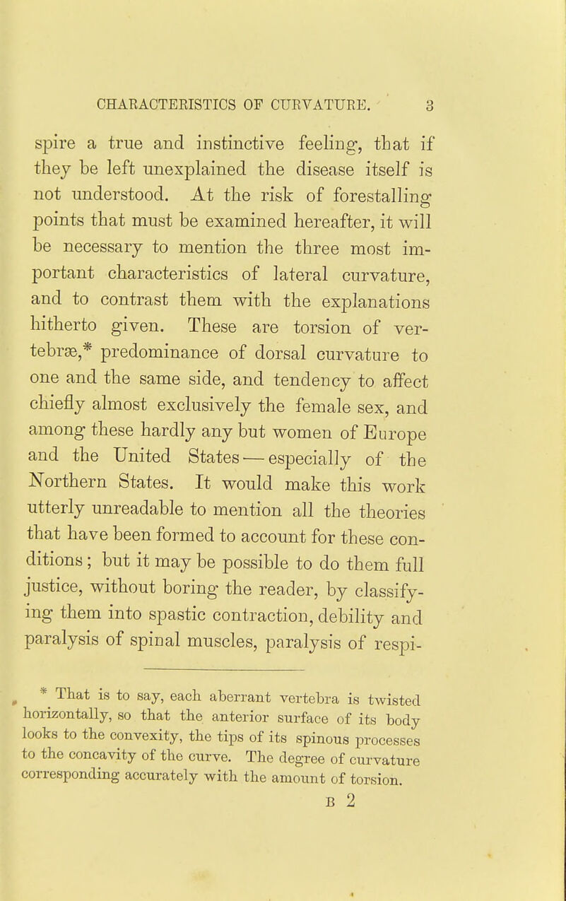 spire a true and instinctive feeling, that if thej be left unexplained the disease itself is not understood. At the risk of forestalling points that must be examined hereafter, it will be necessary to mention the three most im- portant characteristics of lateral curvature, and to contrast them with the explanations hitherto given. These are torsion of ver- tebrae,* predominance of dorsal curvature to one and the same side, and tendency to affect chiefly almost exclusively the female sex, and among these hardly any but women of Europe and the United States — especially of the Northern States. It would make this work utterly unreadable to mention all the theories that have been formed to account for these con- ditions ; but it may be possible to do them full justice, without boring the reader, by classify- ing them into spastic contraction, debility and paralysis of spinal muscles, paralysis of respi- ^ * That is to say, each aberrant vertebra is twisted horizontally, so that the anterior surface of its body looks to the convexity, the tips of its spinous processes to the concavity of the curve. The degree of curvature corresponding accurately with the amount of torsion. B 2