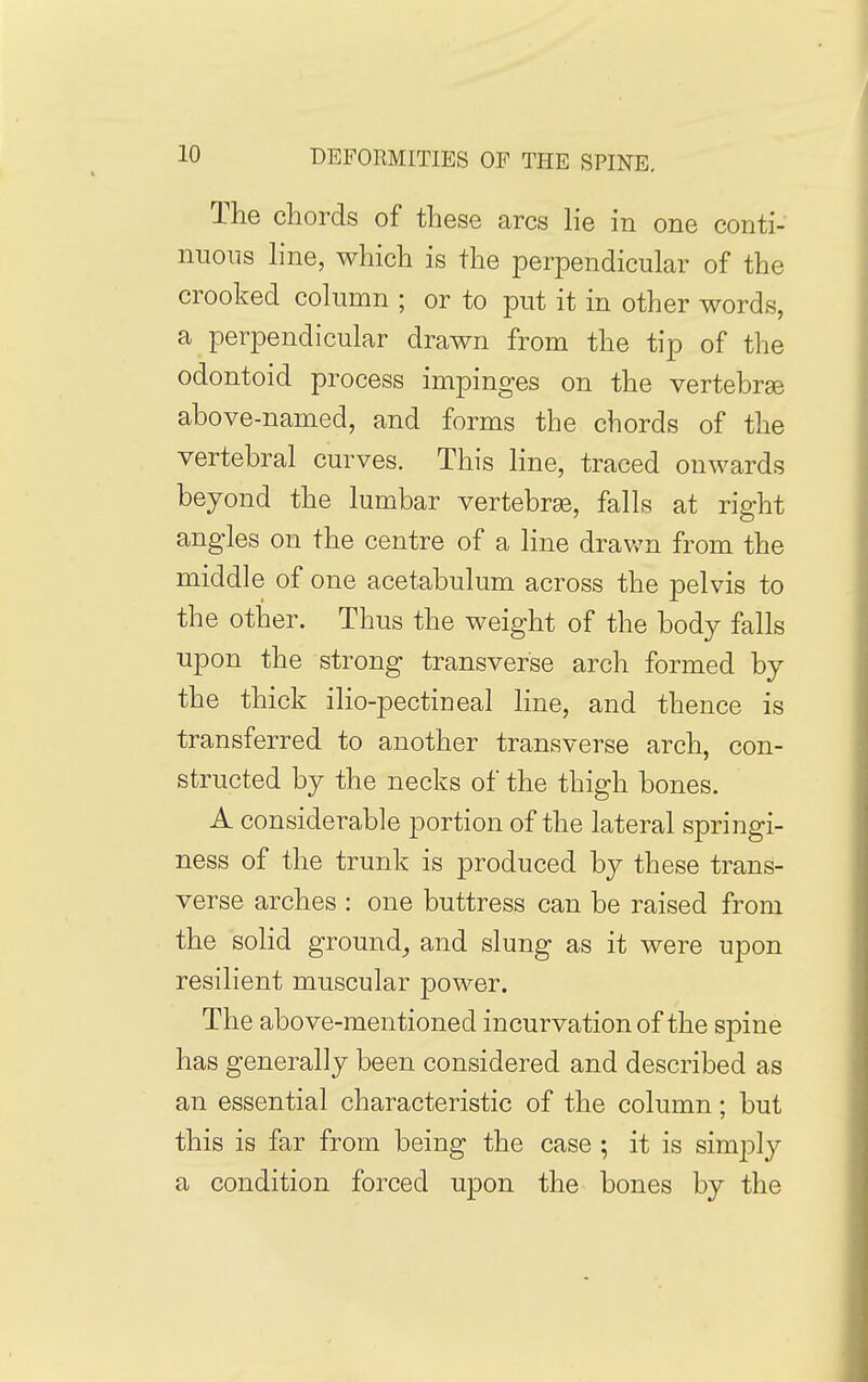 The chords of these arcs lie in one conti- nuous line, which is the perpendicular of the crooked column ; or to put it in other words, a perpendicular drawn from the tip of the odontoid process impinges on the vertebrse above-named, and forms the chords of the vertebral curves. This line, traced onwards beyond the lumbar vertebrae, falls at right angles on the centre of a line drawn from the middle of one acetabulum across the pelvis to the other. Thus the weight of the body falls upon the strong transverse arch formed by the thick ilio-pectineal line, and thence is transferred to another transverse arch, con- structed by the necks of the thigh bones. A considerable portion of the lateral springi- ness of the trunk is produced by these trans- verse arches : one buttress can be raised from the solid ground^ and slung as it were upon resilient muscular power. The above-mentioned incurvation of the spine has generally been considered and described as an essential characteristic of the column; but this is far from being the case ; it is simply a condition forced upon the bones by the