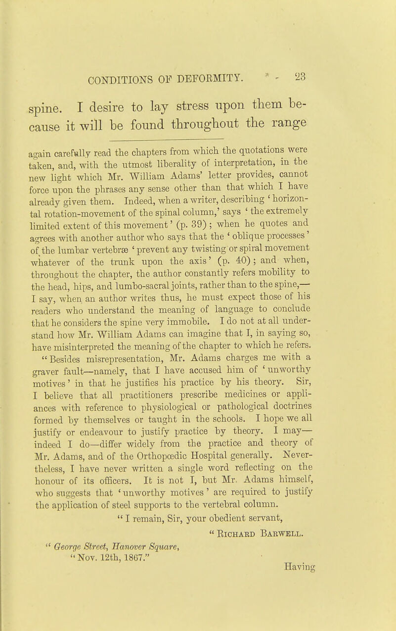 CONDITIONS OF DEFORMITY. spine. I desire to lay stress upon them be- cause it will be found throughout the range again carefmlly read the chapters from which the quotations were taken, and, with the utmost liberality of interpretation, in the new light which Mr. William Adams' letter provides, cannot force upon the phrases any sense other than that which I have already given them. Indeed, when a writer, describing ' horizon- tal rotation-movement of the spinal column,' says ' the extremely limited extent of this movement' (p. 39) ; when he quotes and agrees with another author who says that the ' oblique processes' of the lumbar vertebrse ' prevent any twisting or spiral movement whatever of the trunk upon the axis' (p. 40) ; and when, throughout the chapter, the author constantly refers mobility to the head, hips, and lumbo-sacral joints, rather than to the spine,— I say, when an author writes thus, he must expect those of his readers who understand the meaning of language to conclude that he considers the spine very immobile. I do not at all under- stand how Mr. William Adams can imagine that I, in saying so, have misinterpreted the meaning of the chapter to which he refers. Besides misrepresentation, Mr. Adams charges me with a graver fault—namely, that I have accused him of ' unworthy motives' in that he justifies his practice by his theory. Sir, I believe that all practitioners prescribe medicines or appli- ances with reference to physiological or pathological doctrines formed by themselves or taught in the schools. I hope we all justify or endeavour to justify practice by theory. I may— indeed I do—differ widely from the practice and theory of Mr. Adams, and of the Orthopcedic Hospital generally. Never- theless, I have never written a single word reflecting on the honour of its ofBcers. Ifc is not I, but Mr, Adams himself, who suggests that * unworthy motives ' are required to justify the application of steel supports to the vertebral column.  I remain, Sir, your obedient servant,  RiCHABD BaKWELL.  George Street, Hanover Square, Nov. 12th, 18G7. Having