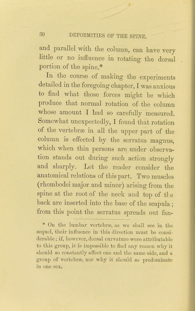 and parallel with the column, can have very little or no influence in rotating the dorsal portion of the spine * In the course of making the experiments detailed in the foregoing chapter, I was anxious to find what those forces might be which produce that normal rotation of the column whose amount I had so carefully measured. Somewhat unexpectedly, I found that rotation of the vertebra in all the upper part of the column is effected by the serratus magnus, which when thin persons are under observa- tion stands out during such action strongly and sharply. Let the reader consider the anatomical relations of this part. Two muscles (rhombodei major and minor) arising from the spine at the root of the neck and top of ti e back are inserted into the base of the scapula ; from this point the serratus spreads out fan- * On the lumbar vertebrge, as we shall see in the sequel, their influence in this direction must be consi- derable ; if, however, dorsal curvature were attributable to this group, it is impossible to find any reason why it should so constantly aifect one and the same side, and a group of vertebrte, nor why it should so predominate in one sex.