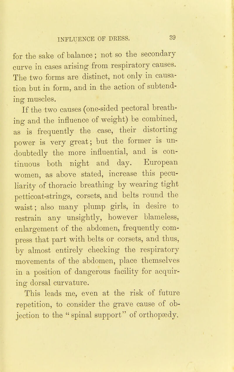 INFLUENCE OF DRESS. for the sake of balance; not so the secondary curve in cases arising from respiratory causes. The two forms are distinct, not only in causa- tion but in form, and in the action of subtend- ing muscles. If the two causes (one-sided pectoral breath- ing and the influence of weight) be combined, as is frequently the case, their distorting power is very great; but the former is un- doubtedly the more influential, and is con- tinuous both night and day. European women, as above stated, increase this pecu- liarity of thoracic breathing by wearing tight petticoat-strings, corsets, and belts round the waist; also many plump girls, in desire to restrain any unsightly, however blameless, enlargement of the abdomen, frequently com- press that part with belts or corsets, and thus, by almost entirely checking the respiratory movements of the abdomen, place themselves in a position of dangerous facility for acquir- ing dorsal curvature. This leads me, even at the risk of future repetition, to consider the grave cause of ob- jection to the spinal support of orthopjedy.