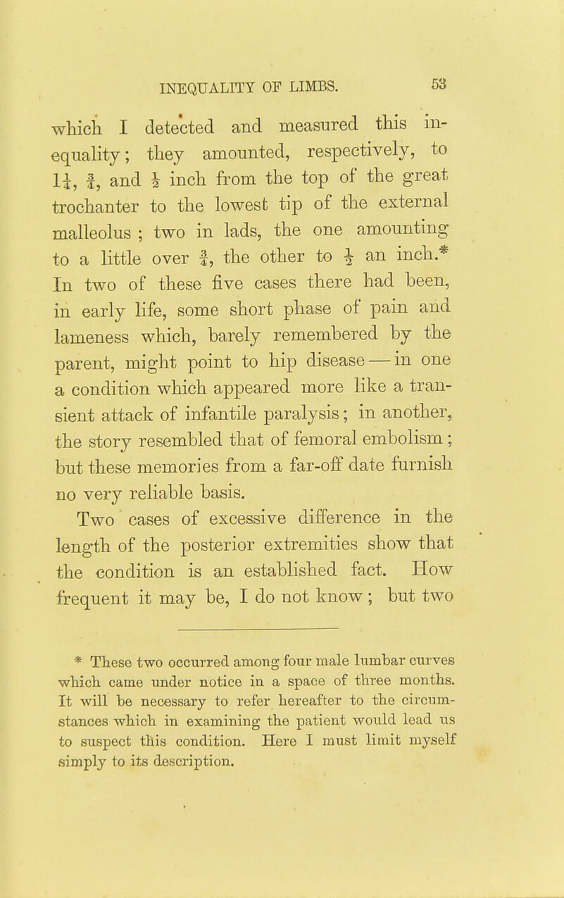 which I detected and measured this in- equality; they amounted, respectively, to li, i, and h inch from the top of the great trochanter to the lowest tip of the external malleolus ; two in lads, the one amounting to a little over |, the other to i an inch * In two of these five cases there had been, in early life, some short phase of pain and lameness which, barely remembered by the parent, might point to hip disease — in one a condition which appeared more like a tran- sient attack of infantile paralysis; in another, the story resembled that of femoral embolism ; but these memories from a far-ofi date furnish no very reliable basis. Two cases of excessive difference in the length of the posterior extremities show that the condition is an established fact. How frequent it may be, I do not know ; but two * These two occurred among four male lumbar curves which came under notice in a space of three months. It will be necessary to refer hereafter to the circum- stances which in examining the patient would lead iis to suspect this condition. Here I must limit myself simply to its description.