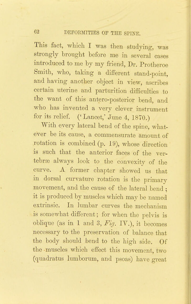 This fact, which I was then studying, was strongly brought before me in several cases introduced to me by my friend. Dr. Protheroe Smith, who, taking a different stand-point, and having another object in view, ascribes certain uterine and parturition difficulties to the want of this antero-posterior bend, and who has invented a very clever instrument for its relief (' Lancet,' June 4, 1870.) With every lateral bend of the spine, what- ever be its cause, a commensurate amount of rotation is combined (p. 19), whose direction is such that the anterior faces of the ver- tebras always look to the convexity of the curve. A former chapter showed us that in dorsal curvature rotation is the primarj^ movement, and the cause of the lateral bend ; it is produced by muscles which may be named extrinsic. In lumbar curves the mechanism is somewhat different; for when the pelvis is obHque (as in 1 and 3, Fig. lY.), it becomes necessary to the preservation of balance that the body should bend to the high side. Of the - muscles which effect this movement, two (quadratus lumborum, and psoas) have great