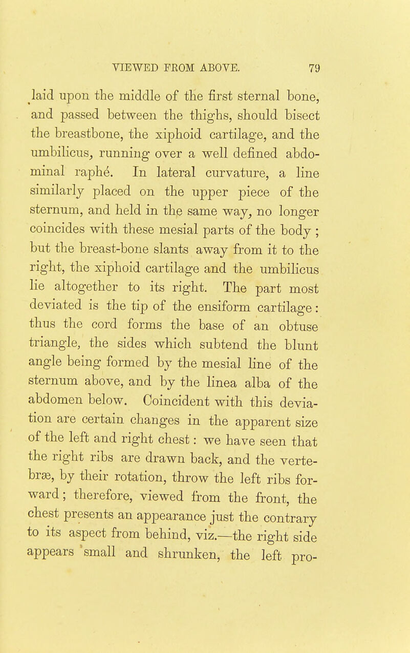 laid upon the middle of the first sternal bone, and passed between the thighs, should bisect the breastbone, the xiphoid cartilage, and the umbilicus^ running over a well defined abdo- minal raphe. In lateral curvature, a line similarly placed on the upper piece of the sternum, and held in the same way, no longer coincides with these mesial parts of the body ; but the breast-bone slants away from it to the right, the xiphoid cartilage and the umbilicus lie altogether to its right. The part most deviated is the tip of the ensiform cartilage: thus the cord forms the base of an obtuse triangle, the sides which subtend the blunt angle being formed by the mesial line of the sternum above, and by the linea alba of the abdomen below. Coincident with this devia- tion are certain changes in the apparent size of the left and right chest: we have seen that the right ribs are drawn back, and the verte- brae, by their rotation, throw the left ribs for- ward; therefore, viewed from the front, the chest presents an appearance just the contrary to its aspect from behind, viz.—the right side appears ^ small and shrunken, the left pro-