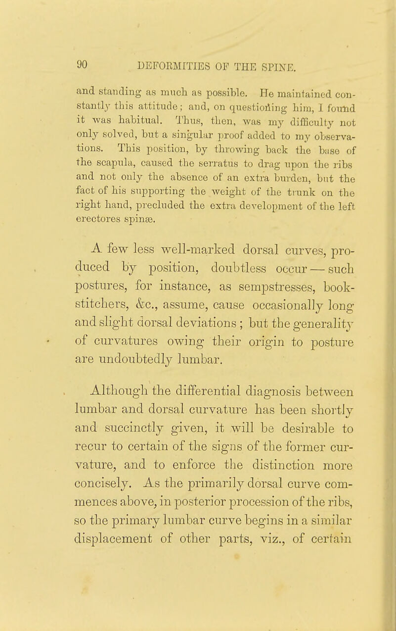 and standing as mncli as possible. He maintained con- stantly this attitude; and, on questioding him, 1 found it was habitual. I'hus, then, was my diflSculty not only solved, but a singular proof added to my observa- tions. This position, by throwing back the base of the scapula, caused the serratus to drag upon the ribs and not only the absence of an extra burden, but the fact of his supporting the weight of the tiunk on the right hand, precluded the extra development of the left erectores spinas. A few less well-marked dorsal curves, pro- duced by position, doubtless occur — such postures, for instance, as sempstresses, book- stitchers, &c,, assume, cause occasionally long and slight dorsal deviations ; but the generality- of curvatures owing their origin to posture are undoubtedly lumbar. Although the differential diagnosis between lumbar and dorsal curvature has been shoi'tJy and succinctly given, it will be desirable to recur to certain of the signs of the former cur- vature, and to enforce the distinction more concisely. As the primarily dorsal curve com- mences above^ in posterior procession of the ribs, so the primary lumbar curve begins in a similar displacement of other parts, viz., of certain