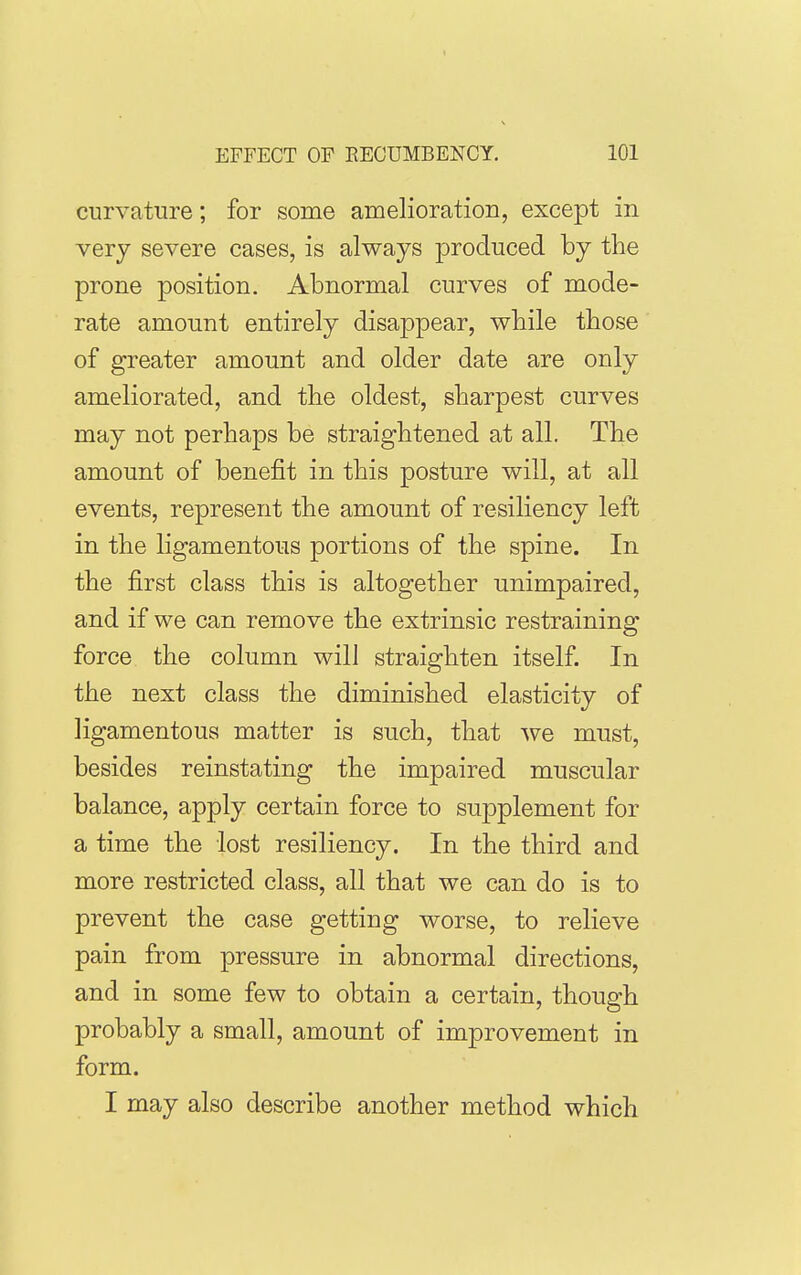 curvature; for some amelioration, except in very severe cases, is always ^^roduced by the prone position. Abnormal curves of mode- rate amount entirely disappear, while those of greater amount and older date are only ameliorated, and the oldest, sharpest curves may not perhaps be straightened at all. The amount of benefit in this posture will, at all events, represent the amount of resiliency left in the ligamentous portions of the spine. In the first class this is altogether unimpaired, and if we can remove the extrinsic restraining force the column will straighten itself. In the next class the diminished elasticity of ligamentous matter is such, that we must, besides reinstating the impaired muscular balance, apply certain force to supplement for a time the lost resiliency. In the third and more restricted class, all that we can do is to prevent the case getting worse, to relieve pain from pressure in abnormal directions, and in some few to obtain a certain, though probably a small, amount of improvement in form. I may also describe another method which