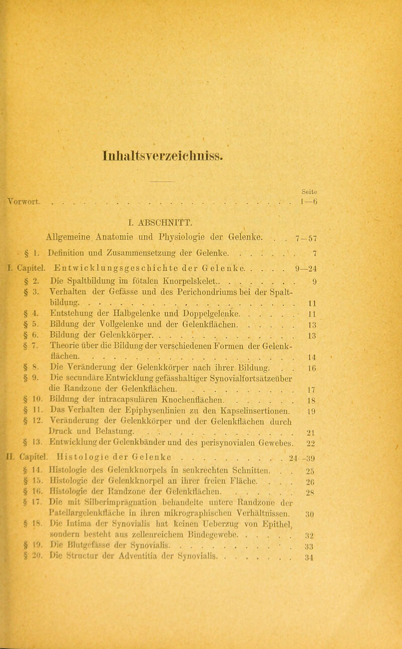 Inlialtsverzeichniss. Seite Toiwoit I —6 I. ABSCHNITT. Allgemeine, Anatomie und Physiologie der Gelenke. . . 7 — 57 § 1. Definition und Zusammeusetzimg der Gelenke 7 I. Capitel. Entwicklnugsgeschiclite der Gelenke 9—24 § 2. Die Spaltbüdnng im fötalen Kuorpelskelet 9 § 3. Verhalten der Gefässe und des Perichondriums bei der Spalt- bildung 11 § 4. Entstehung der Halbgelenke und Doppelgeleuke 11 § 5. BDdung der Vollgelenke und der Gelenkflächen 13 § 6. Bildung der Gelenkkörper 13 § 7. Theorie über die Bildung der verschiedenen Formen derGelenk- Mchen 14 § S. Die Veränderung der Gelenkköqjer nach ihrer Bildung. . . 16 § 9. Die secundäre Entwicklung gefässhaltiger Synovialfortsätzeüber die Randzonc der Gelenköächen 17 § 10. Bildung der intracapsidären Knochenflächen 18 § II. Das Verhalten der Epiphysenlinien zu den KapseHnsertionen. 19 § I-J. Veränderung der Gelenkkörper und der Gelenkflächen durch Druck und Belastung 21 § 13. PJntwicklung der Gelenkbänder und des perisynovialen Gewebes. 22 ^ If Capitel. Histologie der Gelenke 24 -39 § 14. Histologie des Gelcnkknorpels in senkrechten Schnitten. . . 25 § lö. Histologie der Gelenkknorpel an ihrer freien Fläche. . . . 20 § 1«. Histologie der Piandzonc der Gelenkfläclien 2s 5 17. Die mit Silljeriniprägiiation behandelte untere Randzoiu! der Patollargelenkfläclic in ihren mikrographischen Verhältnissen. 30 § 18. Die Intima der Synovialis hat keinen Ucbcrzug von Epithel, sondern besteht aus zelleiireiclicm Bindegewebe 32 § 19. Die Blutgefässe der Synovialis 33 § 20. Die Structur der Advcntitia der Synovialis 34