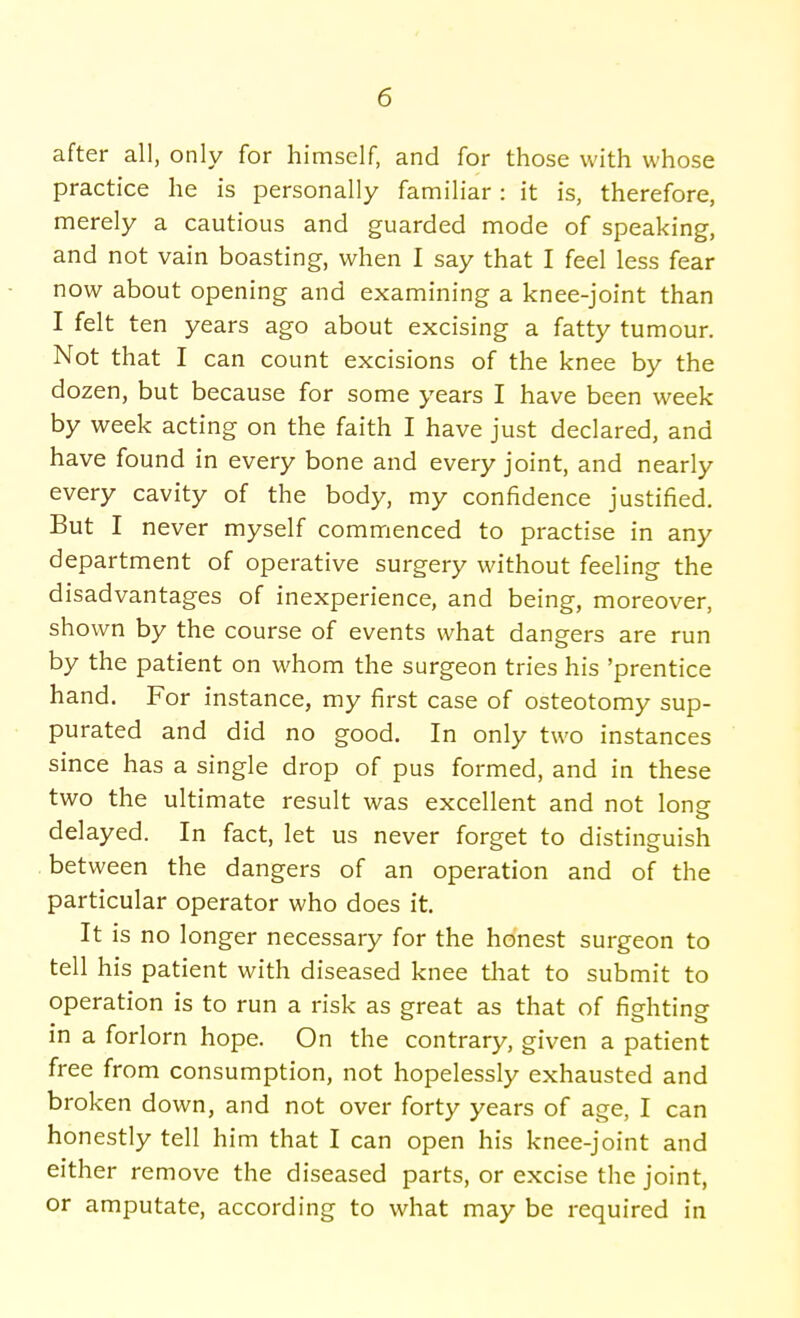 after all, only for himself, and for those with whose practice he is personally familiar : it is, therefore, merely a cautious and guarded mode of speaking, and not vain boasting, when I say that I feel less fear now about opening and examining a knee-joint than I felt ten years ago about excising a fatty tumour. Not that I can count excisions of the knee by the dozen, but because for some years I have been week by week acting on the faith I have just declared, and have found in every bone and every joint, and nearly every cavity of the body, my confidence justified. But I never myself commenced to practise in any department of operative surgery without feeling the disadvantages of inexperience, and being, moreover, shown by the course of events what dangers are run by the patient on whom the surgeon tries his 'prentice hand. For instance, my first case of osteotomy sup- purated and did no good. In only two instances since has a single drop of pus formed, and in these two the ultimate result was excellent and not long delayed. In fact, let us never forget to distinguish between the dangers of an operation and of the particular operator who does it. It is no longer necessary for the honest surgeon to tell his patient with diseased knee that to submit to operation is to run a risk as great as that of fighting in a forlorn hope. On the contrary, given a patient free from consumption, not hopelessly exhausted and broken down, and not over forty years of age, I can honestly tell him that I can open his knee-joint and either remove the diseased parts, or excise the joint, or amputate, according to what may be required in