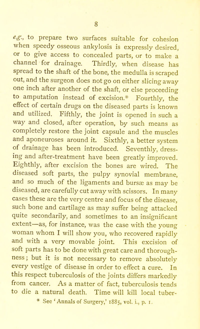 e.g., to prepare two surfaces suitable for cohesion when speedy osseous ankylosis is expressly desired, or to give access to concealed parts, or to make a channel for drainage. Thirdly when disease has spread to the shaft of the bone, the medulla is scraped out, and the surgeon does not go on either slicing away one inch after another of the shaft, or else proceeding to amputation instead of excision* Fourthly, the effect of certain drugs on the diseased parts is known and utilized. Fifthly, the joint is opened in such a way and closed, after operation, by such means as completely restore the joint capsule and the muscles and aponeuroses around it. Sixthly, a better system of drainage has been introduced. Seventhly, dress- ing and after-treatment have been greatly improved. Eighthly, after excision the bones are wired. The diseased soft parts, the pulpy synovial membrane, and so much of the ligaments and bursae as may be diseased, are carefully cut away with scissors. In many cases these are the very centre and focus of the disease, such bone and cartilage as may suffer being attacked quite secondarily, and sometimes to an insignificant extent—as, for instance, was the case with the young woman whom I will show you, who recovered rapidly and with a very movable joint. This excision of soft parts has to be done with great care and thorough- ness ; but it is not necessary to remove absolutely every vestige of disease in order to effect a cure. In this respect tuberculosis of the joints differs markedly from cancer. As a matter of fact, tuberculosis tends to die a natural death. Time will kill local tuber- * See 'Annals of Surgery,' 1885, vol. i., p. r.