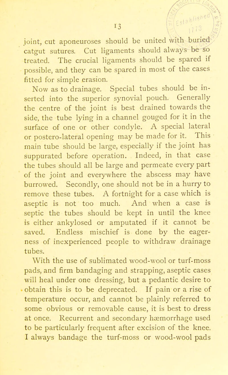 joint, cut aponeuroses should be united with buried catgut sutures. Cut ligaments should always be so treated. The crucial ligaments should be spared if possible, and they can be spared in most of the cases fitted for simple erasion. Now as to drainage. Special tubes should be in- serted into the superior synovial pouch. Generally the centre of the joint is best drained towards the side, the tube lying in a channel gouged for it in the surface of one or other condyle. A special lateral or postero-lateral opening may be made for it. This main tube should be large, especially if the joint has suppurated before operation. Indeed, in that case the tubes should all be large and permeate every part of the joint and everywhere the abscess may have burrowed. Secondly, one should not be in a hurry to remove these tubes. A fortnight for a case which is aseptic is not too much. And when a case is septic the tubes should be kept in until the knee is either ankylosed or amputated if it cannot be saved. Endless mischief is done by the eager- ness of inexperienced people to withdraw drainage tubes. With the use of sublimated wood-wool or turf-moss pads, and firm bandaging and strapping, aseptic cases will heal under one dressing, but a pedantic desire to obtain this is to be deprecated. If pain or a rise of temperature occur, and cannot be plainly referred to some obvious or removable cause, it is best to dress at once. Recurrent and secondary haemorrhage used to be particularly frequent after excision of the knee. I always bandage the turf-moss or wood-wool pads