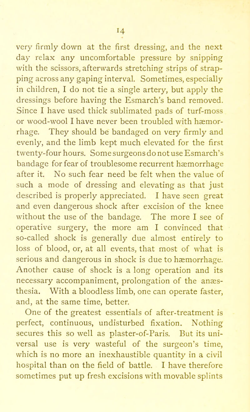 very firmly down at the first dressing, and the next day relax any uncomfortable pressure by snipping with the scissors, afterwards stretching strips of strap- ping across any gaping interval. Sometimes, especially in children, I do not tie a single artery, but apply the dressings before having the Esmarch's band removed. Since I have used thick sublimated pads of turf-moss or wood-wool I have never been troubled with haemor- rhage. They should be bandaged on very firmly and evenly, and the limb kept much elevated for the first twenty-four hours. Some surgeons do not use Esmarch's bandage for fear of troublesome recurrent haemorrhage after it. No such fear need be felt when the value of such a mode of dressing and elevating as that just described is properly appreciated. I have seen great and even dangerous shock after excision of the knee without the use of the bandage. The more I see of operative surgery, the more am I convinced that so-called shock is generally due almost entirely to loss of blood, or, at all events, that most of what is serious and dangerous in shock is due to haemorrhage. Another cause of shock is a long operation and its necessary accompaniment, prolongation of the anaes- thesia. With a bloodless limb, one can operate faster, and, at the same time, better. One of the greatest essentials of after-treatment is perfect, continuous, undisturbed fixation. Nothing secures this so well as plaster-of-Paris. But its uni- versal use is very wasteful of the surgeon's time, which is no more an inexhaustible quantity in a civil hospital than on the field of battle. I have therefore sometimes put up fresh excisions with movable splints