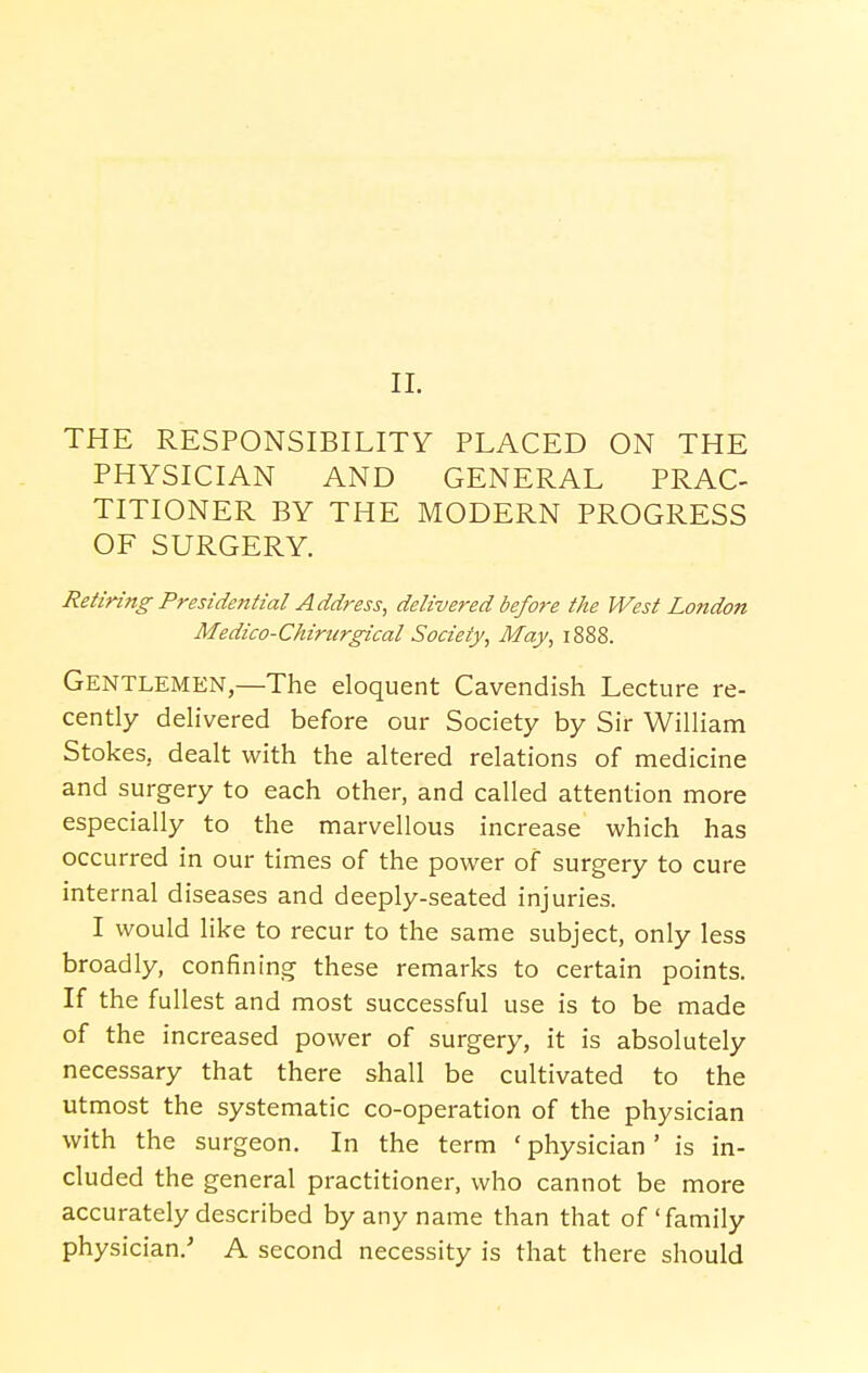 II. THE RESPONSIBILITY PLACED ON THE PHYSICIAN AND GENERAL PRAC- TITIONER BY THE MODERN PROGRESS OF SURGERY. Retiring Presidential Address, delivered before the West London Medico-Chirurgical Society, May, 1888. Gentlemen,—The eloquent Cavendish Lectu re re- cently delivered before our Society by Sir William Stokes, dealt with the altered relations of medicine and surgery to each other, and called attention more especially to the marvellous increase which has occurred in our times of the power of surgery to cure internal diseases and deeply-seated injuries. I would like to recur to the same subject, only less broadly, confining these remarks to certain points. If the fullest and most successful use is to be made of the increased power of surgery, it is absolutely necessary that there shall be cultivated to the utmost the systematic co-operation of the physician with the surgeon. In the term ' physician' is in- cluded the general practitioner, who cannot be more accurately described by any name than that of'family physician/ A second necessity is that there should