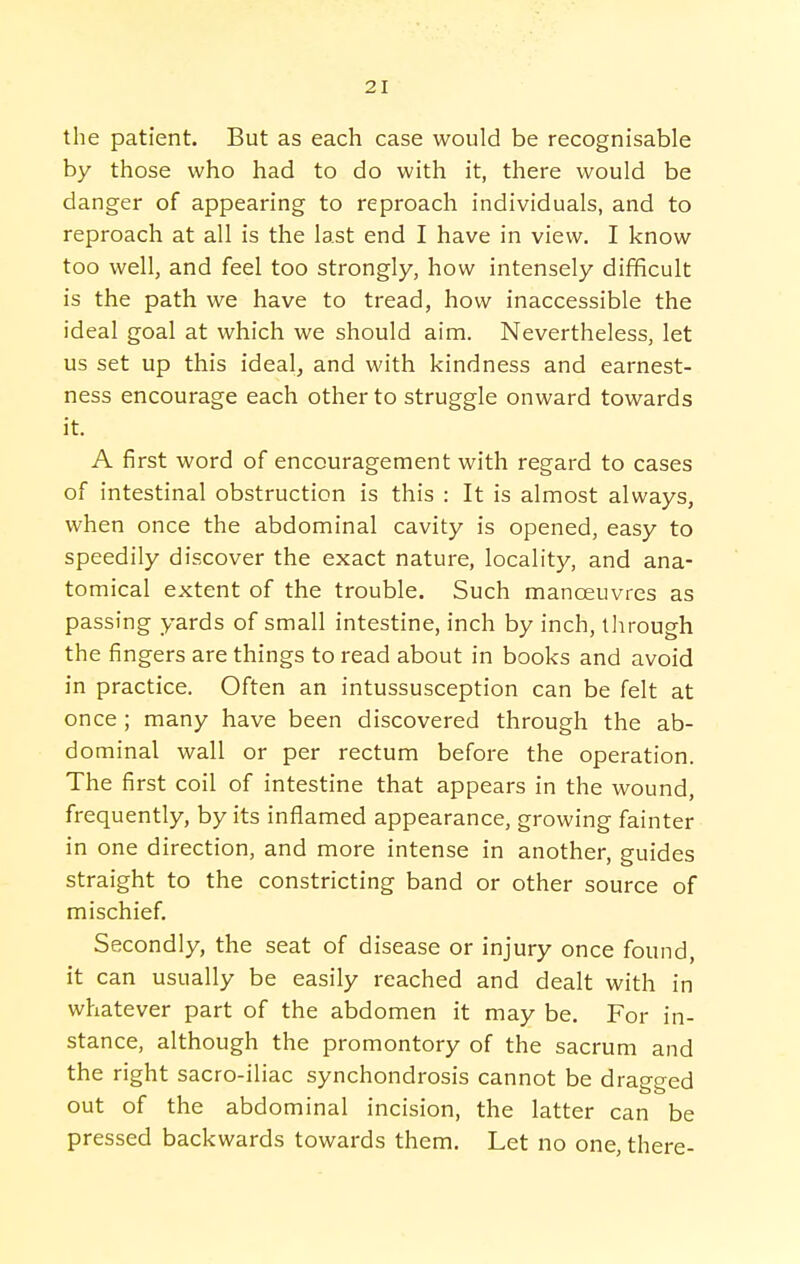 the patient. But as each case would be recognisable by those who had to do with it, there would be danger of appearing to reproach individuals, and to reproach at all is the last end I have in view. I know too well, and feel too strongly, how intensely difficult is the path we have to tread, how inaccessible the ideal goal at which we should aim. Nevertheless, let us set up this ideal, and with kindness and earnest- ness encourage each other to struggle onward towards it. A first word of encouragement with regard to cases of intestinal obstruction is this : It is almost always, when once the abdominal cavity is opened, easy to speedily discover the exact nature, locality, and ana- tomical extent of the trouble. Such manoeuvres as passing yards of small intestine, inch by inch, through the fingers are things to read about in books and avoid in practice. Often an intussusception can be felt at once ; many have been discovered through the ab- dominal wall or per rectum before the operation. The first coil of intestine that appears in the wound, frequently, by its inflamed appearance, growing fainter in one direction, and more intense in another, guides straight to the constricting band or other source of mischief. Secondly, the seat of disease or injury once found, it can usually be easily reached and dealt with in whatever part of the abdomen it may be. For in- stance, although the promontory of the sacrum and the right sacro-iliac synchondrosis cannot be dragged out of the abdominal incision, the latter can be pressed backwards towards them. Let no one, there-