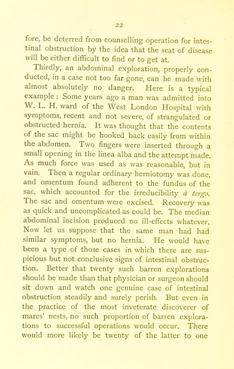 fore, be deterred from counselling operation for intes- tinal obstruction by the idea that the seat of disease will be either difficult to find or to get at. Thirdly, an abdominal exploration, properly con- ducted, in a case not too far gone, can be made with almost absolutely no danger. Here is a typical example : Some years ago a man was admitted into W. L. H. ward of the West London Hospital with symptoms, recent and not severe, of strangulated or obstructed hernia. It was thought that the contents of the sac might be hooked back easily from within the abdomen. Two fingers were inserted through a small opening in the linea alba and the attempt made. As much force was used as was reasonable, but in vain. Then a regular ordinary herniotomy was done, and omentum found adherent to the fundus of the sac, which accounted for the irreducibility a tergo. The sac and omentum were excised. Recovery was as quick and uncomplicated as could be. The median abdominal incision produced no ill-effects whatever. Now let us suppose that the same man had had similar symptoms, but no hernia. He would have been a type of those cases in which there are sus- picious but not conclusive signs of intestinal obstruc- tion. Better that twenty such barren explorations should be made than that physician or surgeon should sit down and watch one genuine case of intestinal obstruction steadily and surely perish. But even in the practice of the most inveterate discoverer of mares' nests, no such proportion of barren explora- tions to successful operations would occur. There would more likely be twenty of the latter to one