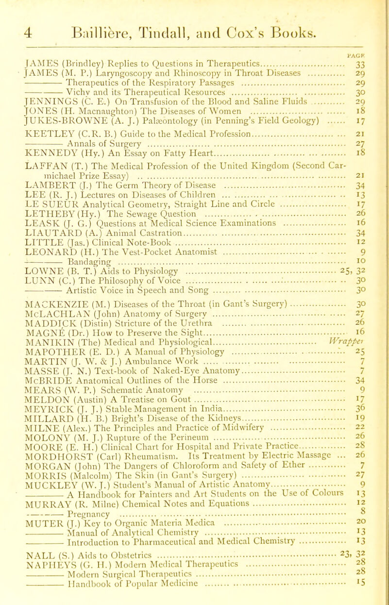 JAMES (Brindley) Replies to Questions in Therapeutics 33 JAMES (M. P.) Laryngoscopy and Rhinoscopy in Throat Diseases 29 Therapeutics of the Respiratory Passages 29 Vichv and its Therapeutical Resources 30 JENNINGS (C. E.) On Transfusion of the Blood and Saline Eluids 29 JONES (H. Macnaughton) The Diseases of Women 18 JUKES-BROWNE (A. J.) Palaeontology (in Penning's Field Geology) 17 KEETLEY (C.R. B.) Guide to the Medical Profession 21 Annals of Surgery 27 KENNEDY (Ply.) An Essay on Fatty Heart 18 LAFFAN (T.) The Medical Profession of the United Kingdom (Second Car- michael Prize Essay) 21 LAMBERT (J.) The Germ Theory of Disease 34 LEE (R. J.) Lectures on Diseases of Children 13 LE SUEUR Analytical Geometry, Straight Line and Circle 17 LETHEBY (Hy.) The Sewage Question 26 LEASK (J. G.) Questions at Medical Science Examinations 16 LIAUTARD (A.) Animal Castration 34 LITTLE (Jas.) Clinical Note-Book 12 LEONARD (H.) The Vest-Pocket Anatomist 9 Bandaging 10 LOWNE (B. T.) Aids to Physiology 25, 32 LUNN (C.) The Philosophy of Voice : 3° — Artistic Voice in Speech and Song 3° MACKENZIE (M.) Diseases of the Throat (in Gant's Surgery) 30 McLACHLAN (John) Anatomy of Surgery 27 MADDICK (Distin) Stricture of the Urethra 26 MAGNE (Dr.) How to Preserve the Sight 16 MANIKIN (The) Medical and Physiological Wrappei MAPOTHER (E. D.) A Manual of Physiology •• 25 MARTIN (J. W. & J.) Ambulance Work 7 MASSE (J. N.) Text-book of Naked-Eye Anatomy 7 McBRIDE Anatomical Outlines of the Horse 34 MEARS (W. P.) Schematic Anatomy 9 MELDON (Austin) A Treatise on Gout 17 MEYRICK (J. J.) Stable Management in India 36 MILLARD (H. B.) Bright's Disease of the Kidneys 19 MILNE (Alex.) The Principles and Practice of Midwifery 22 MOLONY (M. J.) Rupture of the Perineum 26 MOORE (E. H.) Clinical Chart for Hospital and Private Practice 28 MORDHORST (Carl) Rheumatism. Its Treatment by Electric Massage ... 26 MORGAN (John) The Dangers of Chloroform and Safety of Ether 7 MORRIS (Malcolm) The Skin (in Gant's Surgery) 27 MUCKLEY (W. J.) Student's Manual of Artistic Anatomy 9 A Handbook for Painters and Art Students on the Use of Colours 13 MURRAY (R. Milne) Chemical Notes and Equations 12 Pregnancy  MUTER (J.) Key to Organic Materia Medica 20 Manual of Analytical Chemistry '3 Introduction to Pharmaceutical and Medical Chemistry 13 NALL (S.) Aids to Obstetrics 23» 32 NAPHEYS (G. II.) Modern Medical Therapeutics 28 Modern Surgical Therapeutics 28 Handbook of Popular Medicine '5