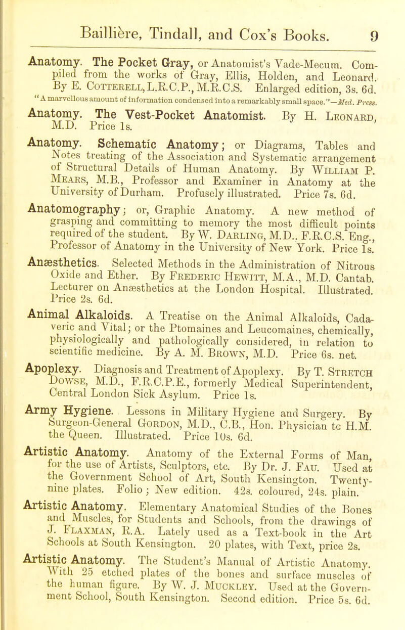 Anatomy. The Pocket Gray, or Anatomist's Vade-Mecum. Com- piled from the works of Gray, Ellis, Holden, and Leonard By E. Cotterell,L.R.C.P., M.E.C.S. Enlarged edition, 3s. 6d.  Amarvollous amount of information condensed into a remarkably small space. —Med. Press. Anatomy. The Vest-Pocket Anatomist. By H. Leonard, M.D. Price Is. Anatomy. Schematic Anatomy; or Diagrams, Tables and Notes treating of the Association and Systematic arrangement of Structural Details of Human Anatomy. By William P Mears, M.B., Professor and Examiner in Anatomy at the University of Durham. Profusely illustrated. Price 7s. 6d. Anatomography; or, Graphic Anatomy. A new method of grasping and committing to memory the most difficult points required of the student. By W. Darling, M.D.. F.R.C.S. Eng., Professor of Anatomy in the University of New York. Price Is.' Anaesthetics. Selected Methods in the Administration of Nitrous Oxide and Ether. By Frederic Hewitt, M.A., M.D. Cantab. Lecturer on Ansesthetics at the London Hospital. Illustrated. Price 2s. 6d. Animal Alkaloids. A Treatise on the Animal Alkaloids, Cada- veric and Vital; or the Ptomaines and Leucomaines, chemically, physiologically and pathologically considered, in relation to scientific medicine. By A. M. Brown, M.D. Price 6s. net. Apoplexy. Diagnosis and Treatment of Apoplexy. By T. Stretch Dowse, M.D, F.R.C.P.E., formerly Medical Superintendent, Central London Sick Asylum. Price Is. Army Hygiene. Lessons in Military Hygiene and Surgery. By Surgeon-General Gordon, M.D., C.B., Hon. Physician tc H.M. the Queen. Illustrated. Price 10s. 6d. Artistic Anatomy. Anatomy of the External Forms of Man, for the use of Artists, Sculptors, etc. By Dr. J. Fau. Used at the Government School of Art, South Kensington. Twenty- nine plates. Folio; New edition. 42s. coloured, 24s. plain. Artistic Anatomy. Elementary Anatomical Studies of the Bones and Muscles, for Students and Schools, from the drawings of J. Flaxman, R.A. Lately used as a Text-book in the Art Schools at South Kensington. 20 plates, with Text, price 2s. Artistic Anatomy. The Student's Manual of Artistic Anatomy. With 25 etched plates of the bones and surface muscles of the human figure. By W. J. Muckley. Used at the Govern- ment School, South Kensington. Second edition. Price 5s. 6d.