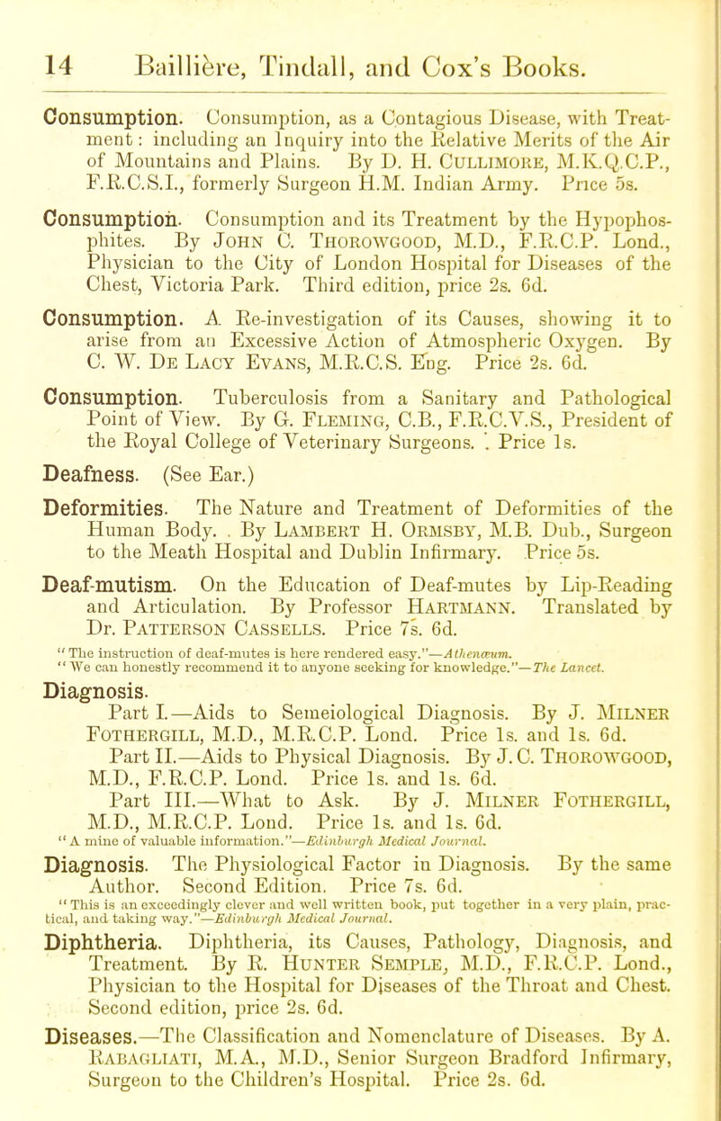 Consumption. Consumption, as a Contagious Disease, with Treat- ment : including an Inquiry into the Relative Merits of the Air of Mountains and Plains. By D. H. Cullimore, M.K.Q.C.P., F.R.C.S.I., formerly Surgeon H.M. Indian Army. Price 5s. Consumption. Consumption and its Treatment by the Hypophos- phites. By John C. Thorowgood, M.D., F.R.C.P. Lond., Physician to the City of London Hospital for Diseases of the Chest, Victoria Park. Third edition, price 2s. 6d. Consumption. A Re-investigation of its Causes, showing it to arise from an Excessive Action of Atmospheric Oxygen. By C. W. De Lacy Evans, M.R.C.S. Eng. Price 2s. 6d. Consumption. Tuberculosis from a Sanitary and Pathological Point of View. By G. Fleming, C.B., F.R.C.V.S., President of the Royal College of Veterinary Surgeons. '. Price Is. Deafness. (See Ear.) Deformities. The Nature and Treatment of Deformities of the Human Body. . By Lambert H. Ormsby, M.B. Dub., Surgeon to the Meath Hospital and Dublin Infirmary. Price 5s. Deaf-mutism. On the Education of Deaf-mutes by Lip-Reading and Articulation. By Professor Hartmann. Translated by Dr. Patterson Cassells. Price 7s. 6d. The instruction of deaf-mutes is here rendered easy.—Athena?um.  We can honestly recommend it to anyone seeking for knowledge.— The Lancet. Diagnosis. Part I.—Aids to Semeiological Diagnosis. By J. MlLNER Fothergill, M.D., M.R.C.P. Lond. Price Is. and Is. 6d. Part II.—Aids to Physical Diagnosis. By J. C. Thorowgood, M.D., F.R.C.P. Lond. Price Is. and Is. 6d. Part III.—What to Ask. By J. Milner Fothergill, M.D., M.R.C.P. Lond. Price Is. and Is. 6d.  A mine of valuable information.—Edinburgh Medical Journal. Diagnosis. The Physiological Factor in Diagnosis. By the same Author. Second Edition. Price 7s. 6d.  This is an exceedingly clever and well written book, put together in a very plain, prac- tical, and taking way.—Edinburgh Medical Journal. Diphtheria. Diphtheria, its Causes, Pathology, Diagnosis, and Treatment. By R. Hunter Semple, M.D., F.R.C.P. Lond., Physician to the Hospital for Diseases of the Throat and Chest. Second edition, price 2s. 6d. Diseases.—The Classification and Nomenclature of Diseases. By A. Rabagliati, M.A, M.D., Senior Surgeon Bradford Infirmary, Surgeon to the Children's Hospital. Price 2s. 6d.