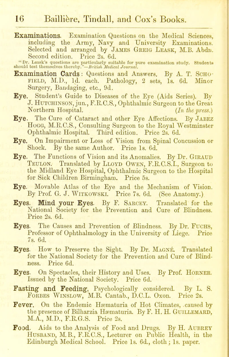 Examinations. Examination Questions on the Medical Sciences, including the Army, Navy and University Examinations. Selected and arranged by James Greig Leask, M.B. Abdn. Second edition. Price 2s. 6d. Dr. Leask's questions are particularly suitable for pure examination study. Students should test themselves thereby.—British Medical Journal. Examination Cards: Questions and Answers. By A. T. Scho- field, M.D., Id. each. Pathology, 2 sets, Is. 6d. Minor Surgery, Bandaging, etc., 9d. Eye. Student's Guide to Diseases of the Eye (Aids Series). By J. Hutchinson, jun., F.R.C.S., Ophthalmic Surgeon to the Great Northern Hospital. (In the press.) Eye. The Cure of Cataract and other Eye Affections. By Jabez Hogg, M.R.C.S., Consulting Surgeon to the Royal Westminster Ophthalmic Hospital. Third edition. Price 2s. 6d. Eye. On Impairment or Loss of Vision from Spinal Concussion or Shock. By the same Author. Price Is. 6d. Eye. The Functions of Vision and its Anomalies. By Dr. GlRAUD Teulon. Translated by Lloyd Owen, F.R.C.S.I., Surgeon to the Midland Eye Hospital, Ophthalmic Surgeon to the Hospital for Sick Children Birmingham. Price 5s. Eye. Movable Atlas of the Eye and the Mechanism of Vision. By Prof. G. J. Witkowski. Price 7s. 6d. (See Anatomy.) Eyes. Mind your Eyes. By F. Sarcey. Translated for the National Society for the Prevention and Cure of Blindness. Price 2s. 6d. Eyes. The Causes and Prevention of Blindness. By Dr. Fuchs, Professor of Ophthalmology in the University of Liege. Price 7s. 6d. Eyes. How to Preserve the Sight. By Dr. Magne. Translated for the National Society for the Prevention and Cure of Blind- ness. Price 6d. Eyes. On Spectacles, their History and Uses. By Prof. Horner. Issued by the National Society. Price 6d. Fasting and Feeding1, Psychologically considered. By L. S. Forbes Winslow, M.B. Cantab., D.C.L. Oxon. Price 2s. Fever. On the Endemic Hsematuria of Hot Climates, .caused by the presence of Bilharzia Hematuria. Bv F. H. H. Guillemard, M.A., M.D., F.RG.S. Price 2s. Food. Aids to the Analysis of Food and Drugs. By H. Aubrey Husband, M.B., F.R.C.S., Lecturer on Public Health, in the Edinburgh Medical School. Price Is. 6d., cloth; Is. paper.